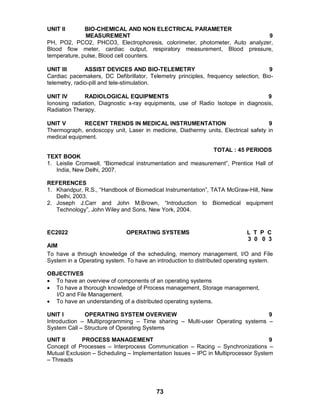 73
UNIT II BIO-CHEMICAL AND NON ELECTRICAL PARAMETER
MEASUREMENT 9
PH, PO2, PCO2, PHCO3, Electrophoresis, colorimeter, photometer, Auto analyzer,
Blood flow meter, cardiac output, respiratory measurement, Blood pressure,
temperature, pulse, Blood cell counters.
UNIT III ASSIST DEVICES AND BIO-TELEMETRY 9
Cardiac pacemakers, DC Defibrillator, Telemetry principles, frequency selection, Bio-
telemetry, radio-pill and tele-stimulation.
UNIT IV RADIOLOGICAL EQUIPMENTS 9
Ionosing radiation, Diagnostic x-ray equipments, use of Radio Isotope in diagnosis,
Radiation Therapy.
UNIT V RECENT TRENDS IN MEDICAL INSTRUMENTATION 9
Thermograph, endoscopy unit, Laser in medicine, Diathermy units, Electrical safety in
medical equipment.
TOTAL : 45 PERIODS
TEXT BOOK
1. Leislie Cromwell, “Biomedical instrumentation and measurement”, Prentice Hall of
India, New Delhi, 2007.
REFERENCES
1. Khandpur, R.S., “Handbook of Biomedical Instrumentation”, TATA McGraw-Hill, New
Delhi, 2003.
2. Joseph J.Carr and John M.Brown, “Introduction to Biomedical equipment
Technology”, John Wiley and Sons, New York, 2004.
EC2022 OPERATING SYSTEMS L T P C
3 0 0 3
AIM
To have a through knowledge of the scheduling, memory management, I/O and File
System in a Operating system. To have an introduction to distributed operating system.
OBJECTIVES
 To have an overview of components of an operating systems
 To have a thorough knowledge of Process management, Storage management,
I/O and File Management.
 To have an understanding of a distributed operating systems.
UNIT I OPERATING SYSTEM OVERVIEW 9
Introduction – Multiprogramming – Time sharing – Multi-user Operating systems –
System Call – Structure of Operating Systems
UNIT II PROCESS MANAGEMENT 9
Concept of Processes – Interprocess Communication – Racing – Synchronizations –
Mutual Exclusion – Scheduling – Implementation Issues – IPC in Multiprocessor System
– Threads
 