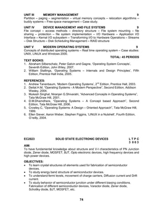 74
UNIT III MEMORY MANAGEMENT 9
Partition – paging – segmentation – virtual memory concepts – relocation algorithms –
buddy systems – Free space management – Case study.
UNIT IV DEVICE MANAGEMENT AND FILE SYSTEMS 9
File concept – access methods – directory structure – File system mounting – file
sharing – protection – file system implementation – I/O Hardware – Application I/O
Interface – Kernal I/O subsystem – Transforming I/O to Hardware Operations – Streams
– Disk Structure – Disk Scheduling Management – RAID structure
UNIT V MODERN OPERATING SYSTEMS 9
Concepts of distributed operating systems – Real time operating system – Case studies:
UNIX, LINUX and Windows 2000.
TOTAL: 45 PERIODS
TEXT BOOKS:
1. Abraham Silberschatz, Peter Galvin and Gagne, ‘Operating System Concepts’,
Seventh Edition, John Wiley, 2007.
2. William Stallings, ‘Operating Systems – Internals and Design Principles’, Fifth
Edition, Prentice Hall India, 2005.
REFERENCES:
1. Andrew Tanenbaum, ‘Modern Operating Systems’, 2nd
Edition, Prentice Hall, 2003.
2. Deital.H.M, “Operating Systems - A Modern Perspective”, Second Edition, Addison
Wesley, 2004.
3. Mukesh Singhal, Niranjan G.Shivaratri, “Advanced Concepts in Operating Systems”,
Tata McGraw Hill, 2001.
4. D.M.Dhamdhere, “Operating Systems – A Concept based Approach”, Second
Edition, Tata McGraw Hill, 2006.
5. Crowley.C, “Operating Systems: A Design – Oriented Approach”, Tata McGraw Hill,
1999.
6. Ellen Siever, Aaron Weber, Stephen Figgins, ‘LINUX in a Nutshell’, Fourth Edition,
O’reilly, 2004.
EC2023 SOLID STATE ELECTRONIC DEVICES L T P C
3 0 0 3
AIM:
To have fundamental knowledge about structure and V-I characteristics of PN Junction
diode, Zener diode, MOSFET, BJT, Opto electronic devices, high frequency devices and
high power devices.
OBJECTIVES:
 To learn crystal structures of elements used for fabrication of semiconductor
devices.
 To study energy band structure of semiconductor devices.
 To understand fermi levels, movement of charge carriers, Diffusion current and Drift
current.
 To study behavior of semiconductor junction under different biasing conditions.
Fabrication of different semiconductor devices, Varactor diode, Zener diode,
Schottky diode, BJT, MOSFET, etc.
 