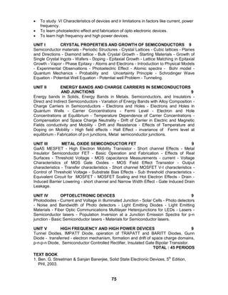 75
 To study VI Characteristics of devices and ir limitations in factors like current, power
frequency.
 To learn photoelectric effect and fabrication of opto electronic devices.
 To learn high frequency and high power devices.
UNIT I CRYSTAL PROPERTIES AND GROWTH OF SEMICONDUCTORS 9
Semiconductor materials - Periodic Structures - Crystal Lattices - Cubic lattices - Planes
and Directions - Diamond lattice - Bulk Crystal Growth - Starting Materials - Growth of
Single Crystal lngots - Wafers - Doping - Epitaxial Growth - Lattice Matching in Epitaxial
Growth - Vapor - Phase Epitaxy - Atoms and Electrons - Introduction to Physical Models
- Experimental Observations - Photoelectric Effect - Atomic spectra - Bohr model -
Quantum Mechanics - Probability and Uncertainty Principle - Schrodinger Wave
Equation - Potential Well Equation - Potential well Problem - Tunneling.
UNIT II ENERGY BANDS AND CHARGE CARRIERS IN SEMICONDUCTORS
AND JUNCTIONS 9
Energy bands in Solids, Energy Bands in Metals, Semiconductors, and Insulators -
Direct and Indirect Semiconductors - Variation of Energy Bands with Alloy Composition -
Charge Carriers in Semiconductors - Electrons and Holes - Electrons and Holes in
Quantum Wells - Carrier Concentrations - Fermi Level - Electron and Hole
Concentrations at Equilibrium - Temperature Dependence of Carrier Concentrations -
Compensation and Space Charge Neutrality - Drift of Carrier in Electric and Magnetic
Fields conductivity and Mobility - Drift and Resistance - Effects of Temperature and
Doping on Mobility - High field effects - Hall Effect - invariance of Fermi level at
equilibrium - Fabrication of p-n junctions, Metal semiconductor junctions.
UNIT III METAL OXIDE SEMICONDUCTOR FET 9
GaAS MESFET - High Electron Mobility Transistor - Short channel Effects - Metal
Insulator Semiconductor FET - Basic Operation and Fabrication - Effects of Real
Surfaces - Threshold Voltage - MOS capacitance Measurements - current - Voltage
Characteristics of MOS Gate Oxides - MOS Field Effect Transistor - Output
characteristics - Transfer characteristics - Short channel MOSFET V-I characteristics -
Control of Threshold Voltage - Substrate Bias Effects - Sub threshold characteristics -
Equivalent Circuit for MOSFET - MOSFET Scaling and Hot Electron Effects - Drain -
Induced Barrier Lowering - short channel and Narrow Width Effect - Gate Induced Drain
Leakage.
UNIT IV OPTOELCTRONIC DEVICES 9
Photodiodes - Current and Voltage in illuminated Junction - Solar Cells - Photo detectors
- Noise and Bandwidth of Photo detectors - Light Emitting Diodes - Light Emitting
Materials - Fiber Optic Communications Multilayer Heterojunctions for LEDs - Lasers -
Semiconductor lasers - Population Inversion at a Junction Emission Spectra for p-n
junction - Basic Semiconductor lasers - Materials for Semiconductor lasers.
UNIT V HIGH FREQUENCY AND HIGH POWER DEVICES 9
Tunnel Diodes, IMPATT Diode, operation of TRAPATT and BARITT Diodes, Gunn
Diode - transferred - electron mechanism, formation and drift of space charge domains,
p-n-p-n Diode, Semiconductor Controlled Rectifier, Insulated Gate Bipolar Transistor.
TOTAL : 45 PERIODS
TEXT BOOK
1. Ben. G. Streetman & Sanjan Banerjee, Solid State Electronic Devices, 5th
Edition,
PHI, 2003.
 