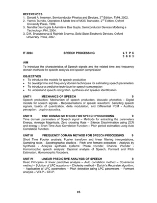 76
REFERENCES
1. Donald A. Neaman, Semiconductor Physics and Devices, 3rd
Edition, TMH, 2002.
2. Yannis Tsividis, Operation & Mode line of MOS Transistor, 2nd
Edition, Oxford
University Press, 1999.
3. Nandita Das Gupta & Aamitava Das Gupta, Semiconductor Devices Modeling a
Technology, PHI, 2004.
3. D.K. Bhattacharya & Rajinish Sharma, Solid State Electronic Devices, Oxford
University Press, 2007.
IT 2064 SPEECH PROCESSING L T P C
3 0 0 3
AIM
To introduce the characteristics of Speech signals and the related time and frequency
domain methods for speech analysis and speech compression
OBJECTIVES
 To introduce the models for speech production
 To develop time and frequency domain techniques for estimating speech parameters
 To introduce a predictive technique for speech compression
 To understand speech recognition, synthesis and speaker identification.
UNIT I MECHANICS OF SPEECH 9
Speech production: Mechanism of speech production, Acoustic phonetics - Digital
models for speech signals - Representations of speech waveform: Sampling speech
signals, basics of quantization, delta modulation, and Differential PCM - Auditory
perception: psycho acoustics.
UNIT II TIME DOMAIN METHODS FOR SPEECH PROCESSING 9
Time domain parameters of Speech signal – Methods for extracting the parameters
Energy, Average Magnitude, Zero crossing Rate – Silence Discrimination using ZCR
and energy – Short Time Auto Correlation Function – Pitch period estimation using Auto
Correlation Function.
UNIT III FREQUENCY DOMAIN METHOD FOR SPEECH PROCESSING 9
Short Time Fourier analysis: Fourier transform and linear filtering interpretations,
Sampling rates - Spectrographic displays - Pitch and formant extraction - Analysis by
Synthesis - Analysis synthesis systems: Phase vocoder, Channel Vocoder -
Homomorphic speech analysis: Cepstral analysis of Speech, Formant and Pitch
Estimation, Homomorphic Vocoders.
UNIT IV LINEAR PREDICTIVE ANALYSIS OF SPEECH 9
Basic Principles of linear predictive analysis – Auto correlation method – Covariance
method – Solution of LPC equations – Cholesky method – Durbin’s Recursive algorithm,
– Application of LPC parameters – Pitch detection using LPC parameters – Formant
analysis – VELP – CELP.
 