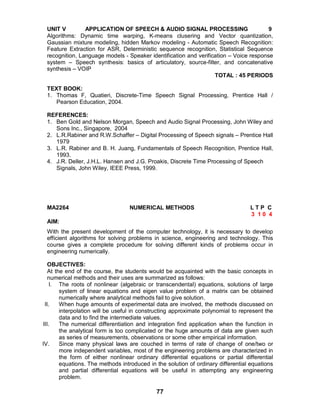 77
UNIT V APPLICATION OF SPEECH & AUDIO SIGNAL PROCESSING 9
Algorithms: Dynamic time warping, K-means clusering and Vector quantization,
Gaussian mixture modeling, hidden Markov modeling - Automatic Speech Recognition:
Feature Extraction for ASR, Deterministic sequence recognition, Statistical Sequence
recognition, Language models - Speaker identification and verification – Voice response
system – Speech synthesis: basics of articulatory, source-filter, and concatenative
synthesis – VOIP
TOTAL : 45 PERIODS
TEXT BOOK:
1. Thomas F, Quatieri, Discrete-Time Speech Signal Processing, Prentice Hall /
Pearson Education, 2004.
REFERENCES:
1. Ben Gold and Nelson Morgan, Speech and Audio Signal Processing, John Wiley and
Sons Inc., Singapore, 2004
2. L.R.Rabiner and R.W.Schaffer – Digital Processing of Speech signals – Prentice Hall
1979
3. L.R. Rabiner and B. H. Juang, Fundamentals of Speech Recognition, Prentice Hall,
1993.
4. J.R. Deller, J.H.L. Hansen and J.G. Proakis, Discrete Time Processing of Speech
Signals, John Wiley, IEEE Press, 1999.
MA2264 NUMERICAL METHODS L T P C
3 1 0 4
AIM:
With the present development of the computer technology, it is necessary to develop
efficient algorithms for solving problems in science, engineering and technology. This
course gives a complete procedure for solving different kinds of problems occur in
engineering numerically.
OBJECTIVES:
At the end of the course, the students would be acquainted with the basic concepts in
numerical methods and their uses are summarized as follows:
I. The roots of nonlinear (algebraic or transcendental) equations, solutions of large
system of linear equations and eigen value problem of a matrix can be obtained
numerically where analytical methods fail to give solution.
II. When huge amounts of experimental data are involved, the methods discussed on
interpolation will be useful in constructing approximate polynomial to represent the
data and to find the intermediate values.
III. The numerical differentiation and integration find application when the function in
the analytical form is too complicated or the huge amounts of data are given such
as series of measurements, observations or some other empirical information.
IV. Since many physical laws are couched in terms of rate of change of one/two or
more independent variables, most of the engineering problems are characterized in
the form of either nonlinear ordinary differential equations or partial differential
equations. The methods introduced in the solution of ordinary differential equations
and partial differential equations will be useful in attempting any engineering
problem.
 