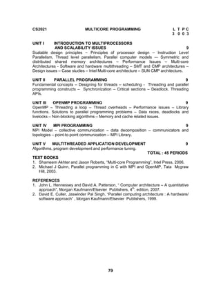 79
CS2021 MULTICORE PROGRAMMING L T P C
3 0 0 3
UNIT I INTRODUCTION TO MULTIPROCESSORS
AND SCALABILITY ISSUES 9
Scalable design principles – Principles of processor design – Instruction Level
Parallelism, Thread level parallelism. Parallel computer models –- Symmetric and
distributed shared memory architectures – Performance Issues – Multi-core
Architectures - Software and hardware multithreading – SMT and CMP architectures –
Design issues – Case studies – Intel Multi-core architecture – SUN CMP architecture.
UNIT II PARALLEL PROGRAMMING 9
Fundamental concepts – Designing for threads – scheduling - Threading and parallel
programming constructs – Synchronization – Critical sections – Deadlock. Threading
APIs.
UNIT III OPENMP PROGRAMMING 9
OpenMP – Threading a loop – Thread overheads – Performance issues – Library
functions. Solutions to parallel programming problems – Data races, deadlocks and
livelocks – Non-blocking algorithms – Memory and cache related issues.
UNIT IV MPI PROGRAMMING 9
MPI Model – collective communication – data decomposition – communicators and
topologies – point-to-point communication – MPI Library.
UNIT V MULTITHREADED APPLICATION DEVELOPMENT 9
Algorithms, program development and performance tuning.
TOTAL : 45 PERIODS
TEXT BOOKS
1. Shameem Akhter and Jason Roberts, “Multi-core Programming”, Intel Press, 2006.
2. Michael J Quinn, Parallel programming in C with MPI and OpenMP, Tata Mcgraw
Hill, 2003.
REFERENCES
1. John L. Hennessey and David A. Patterson, “ Computer architecture – A quantitative
approach”, Morgan Kaufmann/Elsevier Publishers, 4th
. edition, 2007.
2. David E. Culler, Jaswinder Pal Singh, “Parallel computing architecture : A hardware/
software approach” , Morgan Kaufmann/Elsevier Publishers, 1999.
 