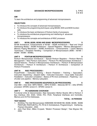 80
EC2027 ADVANCED MICROPROCESSORS L T P C
3 0 0 3
AIM
To learn the architecture and programming of advanced microprocessors.
OBJECTIVES
 To introduce the concepts of advanced microprocessors.
 To introduce the programming techniques using MASM, DOS and BIOS function
calls.
 To introduce the basic architecture of Pentium family of processors.
 To introduce the architecture programming and interfacing of advanced
microprocessors.
 To introduce the concepts and architecture of RISC processor.
UNIT I 80186, 80286, 80386 AND 80486 MICROPROCESSORS 9
80186 Architecture, Enhancements of 80186 – 80286 Architecture – Real and Virtual
Addressing Modes – 80386 Architecture – Special Registers – Memory Management –
Memory Paging Mechanism – 80486 Architecture – Enhancements – Cache Memory
Techniques – Exception Handling – Comparison of Microprocessors (8086 – 80186 –
80286 – 80386 – 80486).
UNIT II PENTIUM MICROPROCESSORS 9
Pentium Microprocessor Architecture – Special Pentium Registers – Pentium Memory
Management – New Pentium Instructions – Pentium Pro Microprocessor Architecture –
Special features – Pentium II Microprocessor Architecture – Pentium III Microprocessor
Architecture – Pentium III Architecture – Pentium IV Architecture – Comparison of
Pentium Processors.
UNIT III RISC PROCESSORS I 9
PowerPC620 – Instruction fetching – Branch Prediction – Fetching – Speculation,
Instruction dispatching – dispatch stalls – Instruction Execution – Issue stalls- Execution
Parallelism – Instruction completion – Basics of P6 micro architecture – Pipelining – our-
of-order core pipeline – Memory subsystem.
UNIT IV RISC PROCESSORS II(SUPERSCALAR PROCESSORS) 9
Intel i960 – Intel IA32- MIPS R8000 – MIPS R10000 – Motorola 88110 – Ultra SPARC
processor- SPARC version 8 – SPARC version 9.
UNIT V PC HARDWARE OVERVIEW 9
Functional Units & Interconnection, New Generation Mother Boards 286 to Pentium 4
Bus Interface- ISA- EISA- VESA- PCI- PCIX. Peripheral Interfaces and Controller,
Memory and I/O Port Addresses.
TOTAL : 45 PERIODS
TEXT BOOKS
1. B.B.Brey The Intel Microprocessor 8086/8088 /80186/80188, 80286, 80386, 80486
PENTIUM, PENTIUM Pro, PII, PIII & IV Archietecture, Programming & Interfacing,
Pearson Education , 2004.
2. John Paul Shen, Mikko H.Lipasti, “Modern Processor Design”, Tata Mcgraw Hill,
2006.
 