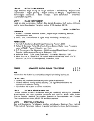 83
UNIT IV IMAGE SEGMENTATION 9
Edge detection, Edge linking via Hough transform – Thresholding - Region based
segmentation – Region growing – Region splitting and Merging – Segmentation by
morphological watersheds – basic concepts – Dam construction – Watershed
segmentation algorithm.
UNIT V IMAGE COMPRESSION 9
Need for data compression, Huffman, Run Length Encoding, Shift codes, Arithmetic
coding, Vector Quantization, Transform coding, JPEG standard, MPEG.
TOTAL : 45 PERIODS
TEXTBOOK
1. Rafael C. Gonzalez, Richard E. Woods, , Digital Image Processing', Pearson,
Second Edition, 2004.
2. Anil K. Jain, , Fundamentals of Digital Image Processing', Pearson 2002.
REFERENCES
1. Kenneth R. Castleman, Digital Image Processing, Pearson, 2006.
2. Rafael C. Gonzalez, Richard E. Woods, Steven Eddins,' Digital Image Processing
using MATLAB', Pearson Education, Inc., 2004.
3. D,E. Dudgeon and RM. Mersereau, , Multidimensional Digital Signal Processing',
Prentice Hall Professional Technical Reference, 1990.
4. William K. Pratt, , Digital Image Processing' , John Wiley, New York, 2002
5. Milan Sonka et aI, 'IMAGE PROCESSING, ANALYSIS AND MACHINE VISION',
Brookes/Cole, Vikas Publishing House, 2nd edition, 1999,
EC2030 ADVANCED DIGITAL SIGNAL PROCESSING L T P C
3 0 0 3
AIM
To introduce the student to advanced digital signal processing techniques.
OBJECTIVES
 To study the parametric methods for power spectrum estimation.
 To study adaptive filtering techniques using LMS algorithm and to study the
applications of adaptive filtering.
 To introduce the student to wavelet transforms.
UNIT I DISCRETE RANDOM PROCESS 9
Discrete random process – Ensemble averages, Stationary and ergodic processes,
Autocorrelation and Autocovariance properties and matrices, White noise, Power
Spectral Density, Spectral Factorization, Innovations Representation and Process,
Filtering random processes, ARMA, AR and MA processes.
UNIT II SPECTRAL ESTIMATION 9
Bias and Consistency, Periodogram, Modified periodogram, Blackman-Tukey method,
Welch method, Parametric methods of spectral estimation, Levinson-Durbin recursion.
 
