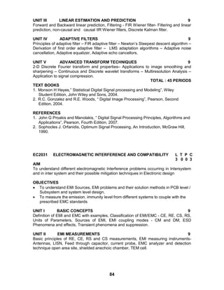 84
UNIT III LINEAR ESTIMATION AND PREDICTION 9
Forward and Backward linear prediction, Filtering - FIR Wiener filter- Filtering and linear
prediction, non-causal and causal IIR Wiener filters, Discrete Kalman filter.
UNIT IV ADAPTIVE FILTERS 9
Principles of adaptive filter – FIR adaptive filter – Newton’s Steepest descent algorithm –
Derivation of first order adaptive filter – LMS adaptation algorithms – Adaptive noise
cancellation, Adaptive equalizer, Adaptive echo cancellors.
UNIT V ADVANCED TRANSFORM TECHNIQUES 9
2-D Discrete Fourier transform and properties– Applications to image smoothing and
sharpening – Continuous and Discrete wavelet transforms – Multiresolution Analysis –
Application to signal compression.
TOTAL : 45 PERIODS
TEXT BOOKS
1. Monson H Hayes,” Statistical Digital Signal processing and Modeling”, Wiley
Student Edition, John Wiley and Sons, 2004.
2. R.C. Gonzalez and R.E. Woods, “ Digital Image Processing”, Pearson, Second
Edition, 2004.
REFERENCES
1. John G Proakis and Manolakis, “ Digital Signal Processing Principles, Algorithms and
Applications”, Pearson, Fourth Edition, 2007.
2. Sophocles J. Orfanidis, Optimum Signal Processing, An Introduction, McGraw Hill,
1990.
EC2031 ELECTROMAGNETIC INTERFERENCE AND COMPATIBILITY L T P C
3 0 0 3
AIM
To understand different electromagnetic Interference problems occurring in Intersystem
and in inter system and their possible mitigation techniques in Electronic design
OBJECTIVES
 To understand EMI Sources, EMI problems and their solution methods in PCB level /
Subsystem and system level design.
 To measure the emission. immunity level from different systems to couple with the
prescribed EMC standards
UNIT I BASIC CONCEPTS 9
Definition of EMI and EMC with examples, Classification of EMI/EMC - CE, RE, CS, RS,
Units of Parameters, Sources of EMI, EMI coupling modes - CM and DM, ESD
Phenomena and effects, Transient phenomena and suppression.
UNIT II EMI MEASUREMENTS 9
Basic principles of RE, CE, RS and CS measurements, EMI measuring instruments-
Antennas, LISN, Feed through capacitor, current probe, EMC analyzer and detection
technique open area site, shielded anechoic chamber, TEM cell.
 