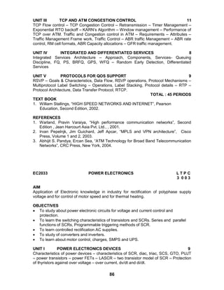 86
UNIT III TCP AND ATM CONGESTION CONTROL 11
TCP Flow control – TCP Congestion Control – Retransmission – Timer Management –
Exponential RTO backoff – KARN’s Algorithm – Window management – Performance of
TCP over ATM. Traffic and Congestion control in ATM – Requirements – Attributes –
Traffic Management Frame work, Traffic Control – ABR traffic Management – ABR rate
control, RM cell formats, ABR Capacity allocations – GFR traffic management.
UNIT IV INTEGRATED AND DIFFERENTIATED SERVICES 8
Integrated Services Architecture – Approach, Components, Services- Queuing
Discipline, FQ, PS, BRFQ, GPS, WFQ – Random Early Detection, Differentiated
Services
UNIT V PROTOCOLS FOR QOS SUPPORT 9
RSVP – Goals & Characteristics, Data Flow, RSVP operations, Protocol Mechanisms –
Multiprotocol Label Switching – Operations, Label Stacking, Protocol details – RTP –
Protocol Architecture, Data Transfer Protocol, RTCP.
TOTAL : 45 PERIODS
TEXT BOOK
1. William Stallings, “HIGH SPEED NETWORKS AND INTERNET”, Pearson
Education, Second Edition, 2002.
REFERENCES
1. Warland, Pravin Varaiya, “High performance communication networks”, Second
Edition , Jean Harcourt Asia Pvt. Ltd., , 2001.
2. Irvan Pepelnjk, Jim Guichard, Jeff Apcar, “MPLS and VPN architecture”, Cisco
Press, Volume 1 and 2, 2003.
3. Abhijit S. Pandya, Ercan Sea, “ATM Technology for Broad Band Telecommunication
Networks”, CRC Press, New York, 2004.
EC2033 POWER ELECTRONICS L T P C
3 0 0 3
AIM
Application of Electronic knowledge in industry for rectification of polyphase supply
voltage and for control of motor speed and for thermal heating.
OBJECTIVES
 To study about power electronic circuits for voltage and current control and
protection.
 To learn the switching characteristics of transistors and SCRs. Series and parallel
functions of SCRs, Programmable triggering methods of SCR.
 To learn controlled rectification AC supplies.
 To study of converters and inverters.
 To learn about motor control, charges, SMPS and UPS.
UNIT I POWER ELECTRONICS DEVICES 9
Characteristics of power devices – characteristics of SCR, diac, triac, SCS, GTO, PUJT
– power transistors – power FETs – LASCR – two transistor model of SCR – Protection
of thyristors against over voltage – over current, dv/dt and di/dt.
 