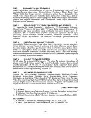 88
UNIT I FUNDAMENTALS OF TELEVISION 9
Aspect ratio-Image continuity-Number of scanning lines-Interlaced scanning-Picture
resolution-Camera tubes-Image Orthicon-Vidicon- Plumbicon- Silicon Diode Array
Vidicon- Solid-state Image scanners- Monochrome picture tubes- Composite video
signal- video signal dimension-horizontal sync. Composition-vertical sync. Details-
functions of vertical pulse train- Scanning sequence details. Picture signal transmission-
positive and negative modulation- VSB transmission- Sound signal transmission-
Standard channel bandwidth.
UNIT II MONOCHROME TELEVISION TRANSMITTER AND RECEIVER 9
TV transmitter-TV signal Propagation- Interference- TV Transmission Antennas-
Monochrome TV receiver- RF tuner- UHF, VHF tuner-Digital tuning techniques-AFT-IF
subsystems-AGC Noise cancellation-Video and Sound inter-carrier detection-Vision IF
subsystem- DC re-insertion-Video amplifier circuits-Sync operation- typical sync
processing circuits-Deflection current waveforms, Deflection oscillators- Frame
deflection circuits- requirements- Line deflection circuits-EHT generation-Receiver
antennas.
UNIT III ESSENTIALS OF COLOUR TELEVISION 9
Compatibility- Colour perception-Three colour theory- Luminance, Hue and saturation-
Colour television cameras-Values of luminance and colour difference signals-Colour
television display tubes-Delta-gun Precision-in-line and Trinitron colour picture tubes-
Purity and convergence- Purity and static and Dynamic convergence adjustments-
Pincushion-correction techniques-Automatic degaussing circuit- Gray scale tracking-
colour signal transmission- Bandwidth-Modulation of colour difference signals-Weighting
factors-Formation of chrominance signal.
UNIT IV COLOUR TELEVISION SYSTEMS 9
NTSC colour TV systems-SECAM system- PAL colour TV systems- Cancellation of
phase errors-PAL-D Colour system-PAL coder-PAL-Decoder receiver-Chromo signal
amplifier-separation of U and V signals-colour burst separation-Burst phase
Discriminator-ACC amplifier-Reference Oscillator-Ident and colour killer circuits-U and V
demodulators- Colour signal matrixing. Sound in TV
UNIT V ADVANCED TELEVISION SYSTEMS 9
Satellite TV technology-Geo Stationary Satellites-Satellite Electronics-Domestic
Broadcast System-Cable TV-Cable Signal Sources-Cable Signal Processing,
Distribution & Scrambling- Video Recording-VCR Electronics-Video Home Formats-
Video Disc recording and playback-DVD Players-Tele Text Signal coding and broadcast
receiver- Digital television-Transmission and reception –Projection television-Flat panel
display TV receivers-LCD and Plasma screen receivers-3DTV-EDTV.
TOTAL = 45 PERIODS
TEXTBOOKS:
1. R.R.Gulati, “Monochrome Television Practice, Principles, Technology and servicing.”
Third Edition 2006, New Age International (P) Publishers.
2. R.R.Gulati, Monochrome & Color Television, New Age International Publisher, 2003.
REFERENCES:
1. A.M Dhake, “Television and Video Engineering”, 2nd ed., TMH, 2003.
2. R.P.Bali, Color Television, Theory and Practice, Tata McGraw-Hill, 1994
 