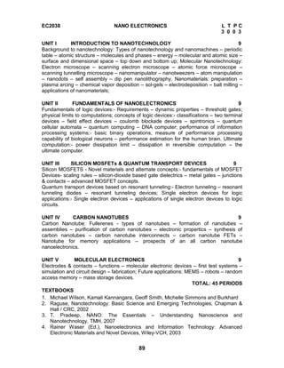 89
EC2038 NANO ELECTRONICS L T P C
3 0 0 3
UNIT I INTRODUCTION TO NANOTECHNOLOGY 9
Background to nanotechnology: Types of nanotechnology and nanomachines – periodic
table – atomic structure – molecules and phases – energy – molecular and atomic size –
surface and dimensional space – top down and bottom up; Molecular Nanotechnology:
Electron microscope – scanning electron microscope – atomic force microscope –
scanning tunnelling microscope – nanomanipulator – nanotweezers – atom manipulation
– nanodots – self assembly – dip pen nanolithography. Nanomaterials: preparation –
plasma arcing – chemical vapor deposition – sol-gels – electrodeposition – ball milling –
applications of nanomaterials;
UNIT II FUNDAMENTALS OF NANOELECTRONICS 9
Fundamentals of logic devices:- Requirements – dynamic properties – threshold gates;
physical limits to computations; concepts of logic devices:- classifications – two terminal
devices – field effect devices – coulomb blockade devices – spintronics – quantum
cellular automata – quantum computing – DNA computer; performance of information
processing systems;- basic binary operations, measure of performance processing
capability of biological neurons – performance estimation for the human brain. Ultimate
computation:- power dissipation limit – dissipation in reversible computation – the
ultimate computer.
UNIT III SILICON MOSFETs & QUANTUM TRANSPORT DEVICES 9
Silicon MOSFETS - Novel materials and alternate concepts:- fundamentals of MOSFET
Devices- scaling rules – silicon-dioxide based gate dielectrics – metal gates – junctions
& contacts – advanced MOSFET concepts.
Quantum transport devices based on resonant tunneling:- Electron tunneling – resonant
tunneling diodes – resonant tunneling devices; Single electron devices for logic
applications:- Single electron devices – applications of single electron devices to logic
circuits.
UNIT IV CARBON NANOTUBES 9
Carbon Nanotube: Fullerenes - types of nanotubes – formation of nanotubes –
assemblies – purification of carbon nanotubes – electronic propertics – synthesis of
carbon nanotubes – carbon nanotube interconnects – carbon nanotube FETs –
Nanotube for memory applications – prospects of an all carbon nanotube
nanoelectronics.
UNIT V MOLECULAR ELECTRONICS 9
Electrodes & contacts – functions – molecular electronic devices – first test systems –
simulation and circuit design – fabrication; Future applications: MEMS – robots – random
access memory – mass storage devices.
TOTAL: 45 PERIODS
TEXTBOOKS
1. Michael Wilson, Kamali Kannangara, Geoff Smith, Michelle Simmons and Burkhard
2. Raguse, Nanotechnology: Basic Science and Emerging Technologies, Chapman &
Hall / CRC, 2002
3. T. Pradeep, NANO: The Essentials – Understanding Nanoscience and
Nanotechnology, TMH, 2007
4. Rainer Waser (Ed.), Nanoelectronics and Information Technology: Advanced
Electronic Materials and Novel Devices, Wiley-VCH, 2003
 