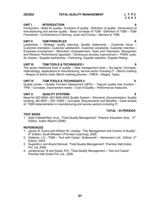 91
GE2022 TOTAL QUALITY MANAGEMENT L T P C
3 0 0 3
UNIT I INTRODUCTION 9
Introduction - Need for quality - Evolution of quality - Definition of quality - Dimensions of
manufacturing and service quality - Basic concepts of TQM - Definition of TQM – TQM
Framework - Contributions of Deming, Juran and Crosby – Barriers to TQM.
UNIT II TQM PRINCIPLES 9
Leadership – Strategic quality planning, Quality statements - Customer focus –
Customer orientation, Customer satisfaction, Customer complaints, Customer retention -
Employee involvement – Motivation, Empowerment, Team and Teamwork, Recognition
and Reward, Performance appraisal - Continuous process improvement – PDSA cycle,
5s, Kaizen - Supplier partnership – Partnering, Supplier selection, Supplier Rating.
UNIT III TQM TOOLS & TECHNIQUES I 9
The seven traditional tools of quality – New management tools – Six-sigma: Concepts,
methodology, applications to manufacturing, service sector including IT – Bench marking
– Reason to bench mark, Bench marking process – FMEA – Stages, Types.
UNIT IV TQM TOOLS & TECHNIQUES II 9
Quality circles – Quality Function Deployment (QFD) – Taguchi quality loss function –
TPM – Concepts, improvement needs – Cost of Quality – Performance measures.
UNIT V QUALITY SYSTEMS 9
Need for ISO 9000- ISO 9000-2000 Quality System – Elements, Documentation, Quality
auditing- QS 9000 – ISO 14000 – Concepts, Requirements and Benefits – Case studies
of TQM implementation in manufacturing and service sectors including IT.
TOTAL : 45 PERIODS
TEXT BOOK
1. Dale H.Besterfiled, et at., “Total Quality Management”, Pearson Education Asia, 3rd
Edition, Indian Reprint (2006).
REFERENCES
1. James R. Evans and William M. Lindsay, “The Management and Control of Quality”,
6th
Edition, South-Western (Thomson Learning), 2005.
2. Oakland, J.S., “TQM – Text with Cases”, Butterworth – Heinemann Ltd., Oxford, 3rd
Edition, 2003.
3. Suganthi,L and Anand Samuel, “Total Quality Management”, Prentice Hall (India)
Pvt. Ltd.,2006.
4. Janakiraman, B and Gopal, R.K, “Total Quality Management – Text and Cases”,
Prentice Hall (India) Pvt. Ltd., 2006.
 