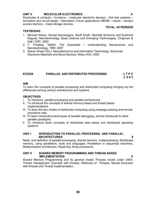 96
UNIT V MOLECULAR ELECTRONICS 9
Electrodes & contacts – functions – molecular electronic devices – first test systems –
simulation and circuit design – fabrication; Future applications: MEMS – robots – random
access memory – mass storage devices.
TOTAL: 45 PERIODS
TEXTBOOKS
1. Michael Wilson, Kamali Kannangara, Geoff Smith, Michelle Simmons and Burkhard
Raguse, Nanotechnology: Basic Science and Emerging Technologies, Chapman &
Hall / CRC, 2002
2. T. Pradeep, NANO: The Essentials – Understanding Nanoscience and
Nanotechnology, TMH, 2007
3. Rainer Waser (Ed.), Nanoelectronics and Information Technology: Advanced
Electronic Materials and Novel Devices, Wiley-VCH, 2003
EC2039 PARALLEL AND DISTRIBUTED PROCESSING L T P C
3 0 0 3
AIM
To learn the concepts of parallel processing and distributed computing bringing out the
differences among various architectures and systems.
OBJECTIVES
i To introduce parallel processing and parallel architectures
II. To introduce the concepts of shared memory based and thread based
implementations.
III. To learn the two modes of distributed computing using message passing and remote
procedure calls.
IV To learn introductory techniques of parallel debugging, and be introduced to other
parallel paradigms.
V. To introduce basic concepts of distributed data bases and distributed operating
systems.
UNIT I INTRODUCTION TO PARALLEL PROCESSING AND PARALLEL
ARCHITECTURES 9
Need and definition of parallel processing, shared memory multiprocessing, Distributed
memory, using parallelism, tools and languages, Parallelism in sequential machines,
Multiprocessor architecture, Pipelining, Array processors.
UNIT II SHARED MEMORY PROGRAMMING AND THREAD BASED
IMPLEMENTATION 9
Shared Memory Programming and its general model, Process model under UNIX,
Thread management, Example with threads, Attributes of Threads, Mutual Exclusion
with threads and Thread implementation..
 