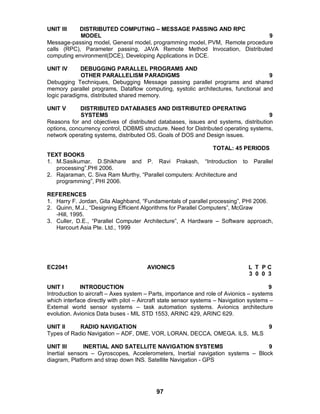 97
UNIT III DISTRIBUTED COMPUTING – MESSAGE PASSING AND RPC
MODEL 9
Message-passing model, General model, programming model, PVM, Remote procedure
calls (RPC), Parameter passing, JAVA Remote Method Invocation, Distributed
computing environment(DCE), Developing Applications in DCE.
UNIT IV DEBUGGING PARALLEL PROGRAMS AND
OTHER PARALLELISM PARADIGMS 9
Debugging Techniques, Debugging Message passing parallel programs and shared
memory parallel programs, Dataflow computing, systolic architectures, functional and
logic paradigms, distributed shared memory.
UNIT V DISTRIBUTED DATABASES AND DISTRIBUTED OPERATING
SYSTEMS 9
Reasons for and objectives of distributed databases, issues and systems, distribution
options, concurrency control, DDBMS structure. Need for Distributed operating systems,
network operating systems, distributed OS, Goals of DOS and Design issues.
TOTAL: 45 PERIODS
TEXT BOOKS
1. M.Sasikumar, D.Shikhare and P. Ravi Prakash, “Introduction to Parallel
processing”.PHI 2006.
2. Rajaraman, C. Siva Ram Murthy, “Parallel computers: Architecture and
programming”, PHI 2006.
REFERENCES
1. Harry F. Jordan, Gita Alaghband, “Fundamentals of parallel processing”, PHI 2006.
2. Quinn, M.J., “Designing Efficient Algorithms for Parallel Computers”, McGraw
-Hill, 1995.
3. Culler, D.E., “Parallel Computer Architecture”, A Hardware – Software approach,
Harcourt Asia Pte. Ltd., 1999
EC2041 AVIONICS L T P C
3 0 0 3
UNIT I INTRODUCTION 9
Introduction to aircraft – Axes system – Parts, importance and role of Avionics – systems
which interface directly with pilot – Aircraft state sensor systems – Navigation systems –
External world sensor systems – task automation systems. Avionics architecture
evolution. Avionics Data buses - MIL STD 1553, ARINC 429, ARINC 629.
UNIT II RADIO NAVIGATION 9
Types of Radio Navigation – ADF, DME, VOR, LORAN, DECCA, OMEGA. ILS, MLS
UNIT III INERTIAL AND SATELLITE NAVIGATION SYSTEMS 9
Inertial sensors – Gyroscopes, Accelerometers, Inertial navigation systems – Block
diagram, Platform and strap down INS. Satellite Navigation - GPS
 