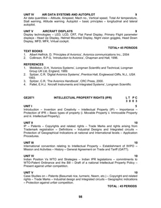 98
UNIT IV AIR DATA SYSTEMS AND AUTOPILOT 9
Air data quantities – Altitude, Airspeed, Mach no., Vertical speed, Total Air temperature,
Stall warning, Altitude warning. Autopilot – basic principles – longitudinal and lateral
autopilot.
UNIT V AIRCRAFT DISPLAYS 9
Display technologies – LED, LCD, CRT, Flat Panel Display. Primary Flight parameter
displays - Head Up Display, Helmet Mounted Display, Night vision goggles, Head Down
Display, MFD, MFK, Virtual cockpit.
TOTAL= 45 PERIODS
TEXT BOOKS
1. Albert Helfrick. D, ‘Principles of Avionics’, Avionics communications Inc., 2004
2. Collinson, R.P.G, ‘Introduction to Avionics’, Chapman and Hall, 1996.
REFERENCES
1. Middleton, D.H, ‘Avionics Systems’, Longman Scientific and Technical, Longman
Group UK Ltd, England, 1989.
2. Spitzer, C.R. ‘Digital Avionics Systems’, Prentice Hall, Englewood Cliffs, N.J., USA
1993.
3. Spitzer, C.R, ‘The Avionics Handbook’, CRC Press, 2000.
4. Pallet, E.H.J, ‘Aircraft Instruments and Integrated Systems’, Longman Scientific
GE2071 INTELLECTUAL PROPERTY RIGHTS (IPR) L T P C
3 0 0 3
UNIT I 5
Introduction – Invention and Creativity – Intellectual Property (IP) – Importance –
Protection of IPR – Basic types of property (i. Movable Property ii. Immovable Property
and iii. Intellectual Property).
UNIT II 10
IP – Patents – Copyrights and related rights – Trade Marks and rights arising from
Trademark registration – Definitions – Industrial Designs and Integrated circuits –
Protection of Geographical Indications at national and International levels – Application
Procedures.
UNIT III 10
International convention relating to Intellectual Property – Establishment of WIPO –
Mission and Activities – History – General Agreement on Trade and Tariff (GATT).
UNIT IV 10
Indian Position Vs WTO and Strategies – Indian IPR legislations – commitments to
WTO-Patent Ordinance and the Bill – Draft of a national Intellectual Property Policy –
Present against unfair competition.
UNIT V 10
Case Studies on – Patents (Basumati rice, turmeric, Neem, etc.) – Copyright and related
rights – Trade Marks – Industrial design and Integrated circuits – Geographic indications
– Protection against unfair competition.
TOTAL : 45 PERIODS
 