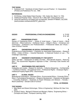 99
TEXT BOOK:
1. Subbaram N.R. “ Handbook of Indian Patent Law and Practice “, S. Viswanathan
(Printers and Publishers) Pvt. Ltd., 1998.
REFERENCES:
1. Eli Whitney, United States Patent Number : 72X, Cotton Gin, March 14, 1794.
2. Intellectual Property Today : Volume 8, No. 5, May 2001, [www.iptoday.com].
3. Using the Internet for non-patent prior art searches, Derwent IP Matters, July 2000.
[www.ipmatters.net/features/000707_gibbs.html.
GE2025 PROFESSIONAL ETHICS IN ENGINEERING L T P C
3 0 0 3
UNIT I ENGINEERING ETHICS 9
Senses of ‘Engineering Ethics’ – Variety of moral issues – Types of inquiry – Moral
dilemmas – Moral Autonomy – Kohlberg’s theory – Gilligan’s theory – Consensus and
Controversy – Professions and Professionalism – Professional Ideals and Virtues –
Uses of Ethical Theories
UNIT II ENGINEERING AS SOCIAL EXPERIMENTATION 9
Engineering as Experimentation – Engineers as responsible Experimenters – Research
Ethics - Codes of Ethics – Industrial Standards - A Balanced Outlook on Law – The
Challenger Case Study
UNIT III ENGINEER’S RESPONSIBILITY FOR SAFETY 9
Safety and Risk – Assessment of Safety and Risk – Risk Benefit Analysis – Reducing
Risk – The Government Regulator’s Approach to Risk - Chernobyl Case Studies and
Bhopal
UNIT IV RESPONSIBILITIES AND RIGHTS 9
Collegiality and Loyalty – Respect for Authority – Collective Bargaining – Confidentiality
– Conflicts of Interest – Occupational Crime – Professional Rights – Employee Rights –
Intellectual Property Rights (IPR) - Discrimination
UNIT V GLOBAL ISSUES 9
Multinational Corporations – Business Ethics - Environmental Ethics – Computer Ethics -
Role in Technological Development – Weapons Development – Engineers as Managers
– Consulting Engineers – Engineers as Expert Witnesses and Advisors – Honesty –
Moral Leadership – Sample Code of Conduct
TOTAL :45 PERIODS
TEXT BOOKS:
1. Mike Martin and Roland Schinzinger, “Ethics in Engineering”, McGraw Hill, New York,
2005.
2. Charles E Harris, Michael S Pritchard and Michael J Rabins, “Engineering Ethics –
Concepts and Cases”, Thompson Learning, 2000.
 