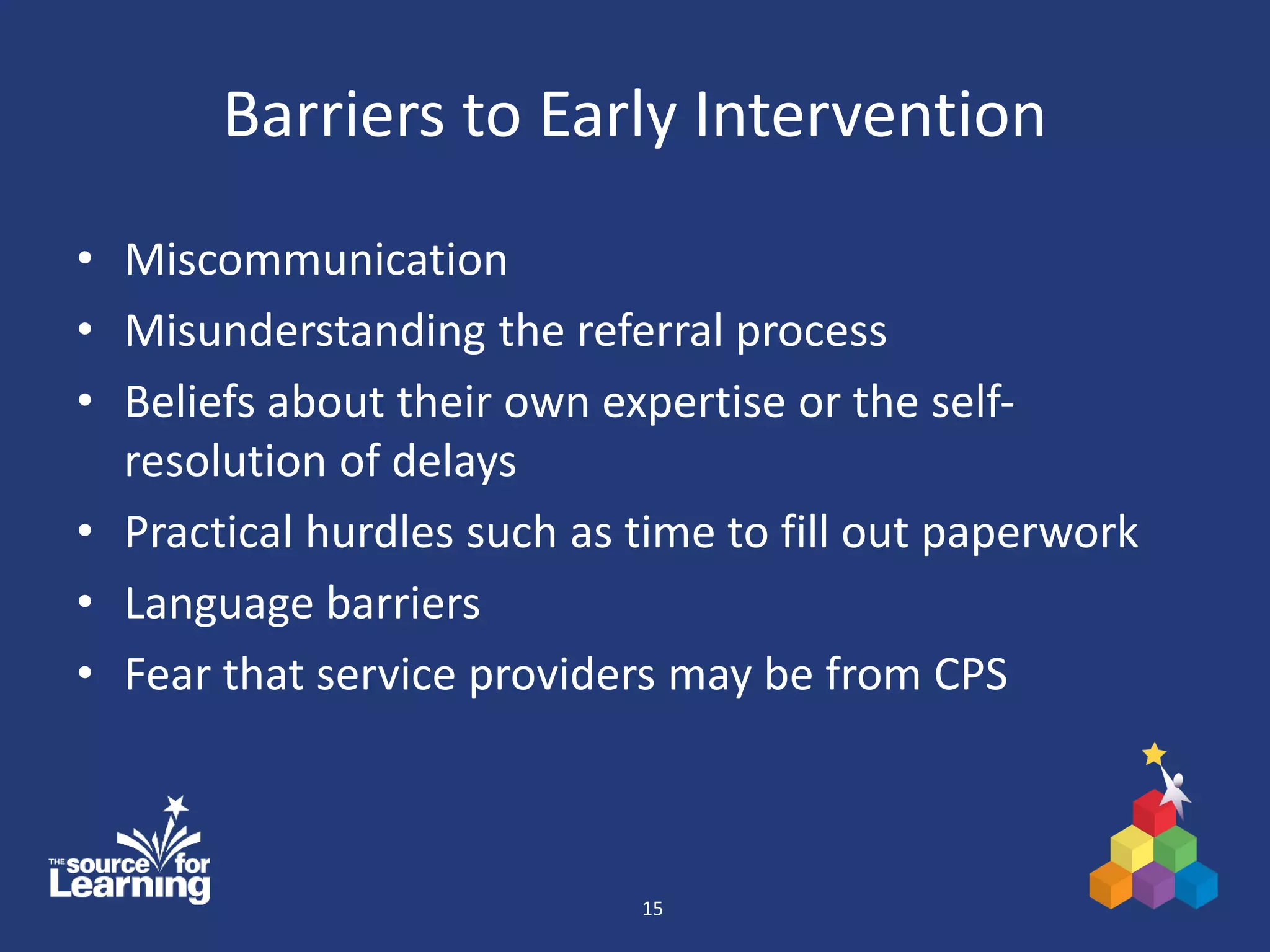 Barriers to Early Intervention
• Miscommunication
• Misunderstanding the referral process
• Beliefs about their own expertise or the self-
resolution of delays
• Practical hurdles such as time to fill out paperwork
• Language barriers
• Fear that service providers may be from CPS
15
 