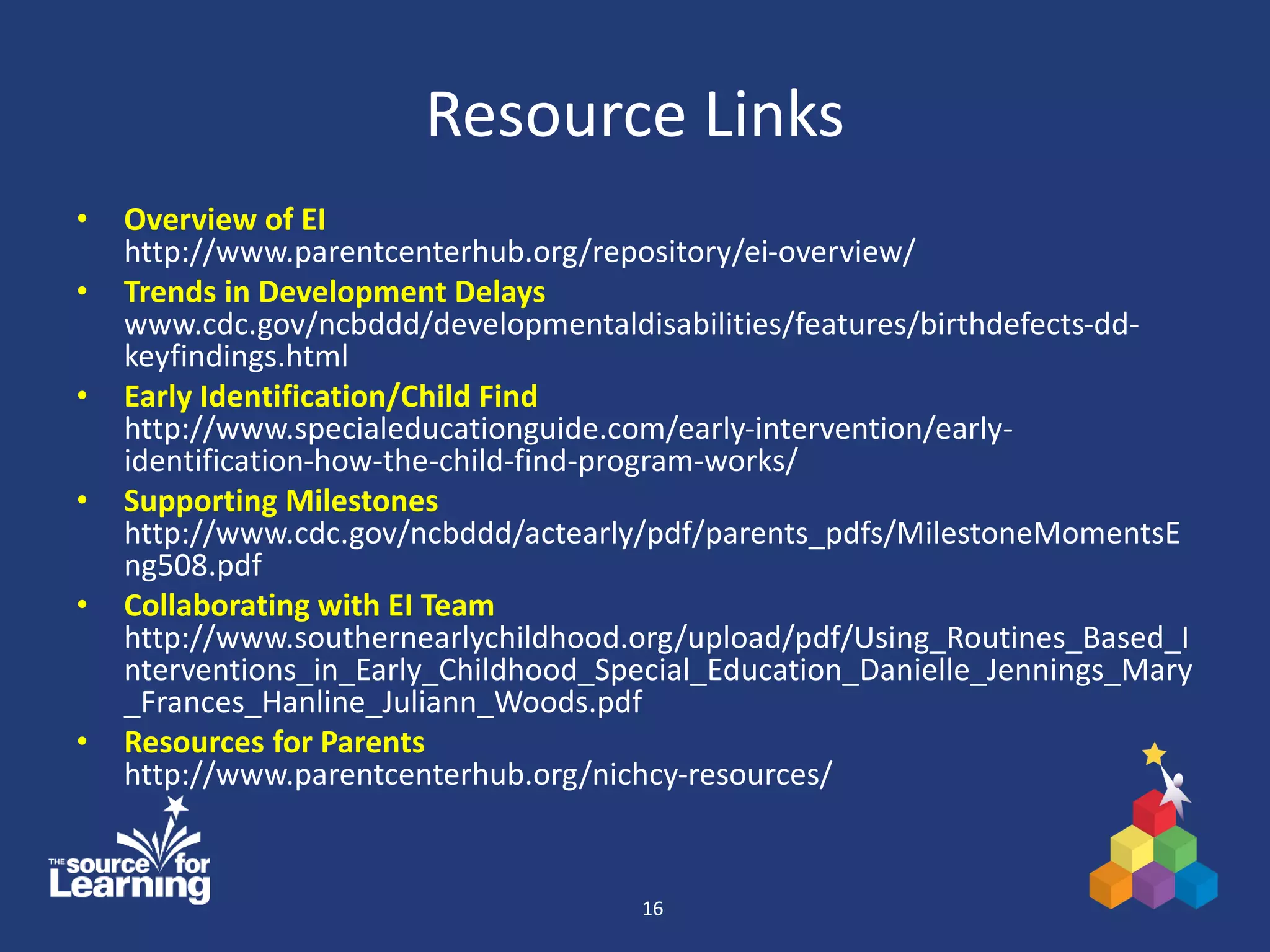 Resource Links
• Overview of EI
http://www.parentcenterhub.org/repository/ei-overview/
• Trends in Development Delays
www.cdc.gov/ncbddd/developmentaldisabilities/features/birthdefects-dd-
keyfindings.html
• Early Identification/Child Find
http://www.specialeducationguide.com/early-intervention/early-
identification-how-the-child-find-program-works/
• Supporting Milestones
http://www.cdc.gov/ncbddd/actearly/pdf/parents_pdfs/MilestoneMomentsE
ng508.pdf
• Collaborating with EI Team
http://www.southernearlychildhood.org/upload/pdf/Using_Routines_Based_I
nterventions_in_Early_Childhood_Special_Education_Danielle_Jennings_Mary
_Frances_Hanline_Juliann_Woods.pdf
• Resources for Parents
http://www.parentcenterhub.org/nichcy-resources/
16
 