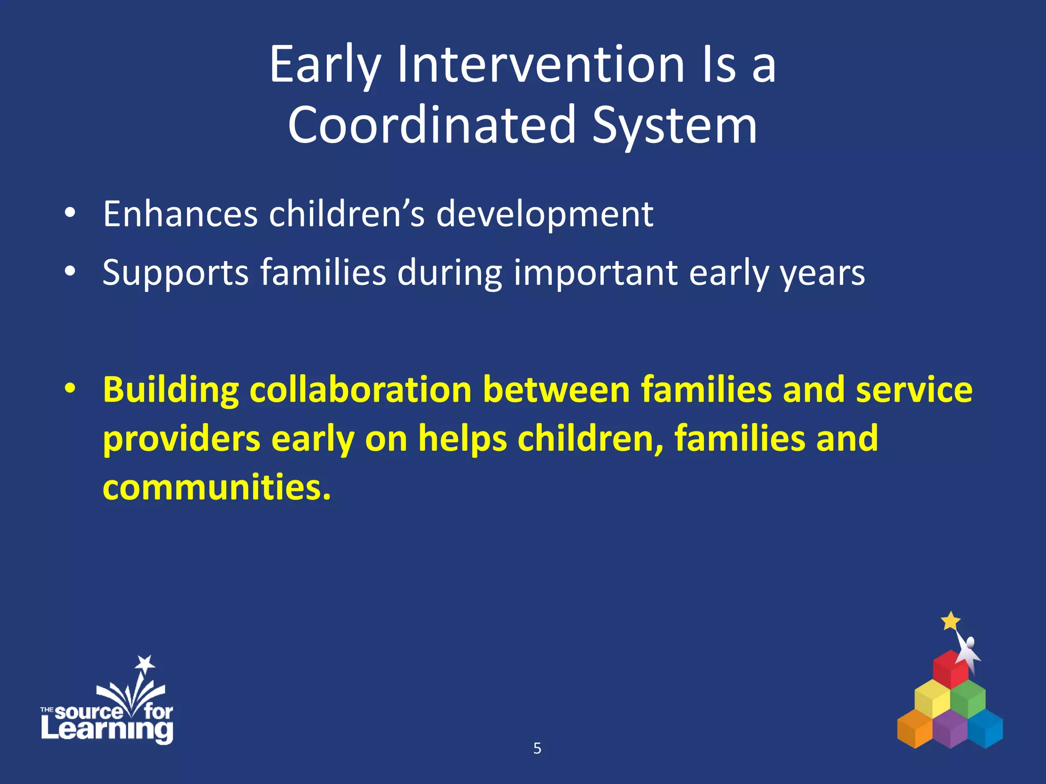 Early Intervention Is a
Coordinated System
• Enhances children’s development
• Supports families during important early years
• Building collaboration between families and service
providers early on helps children, families and
communities.
5
 