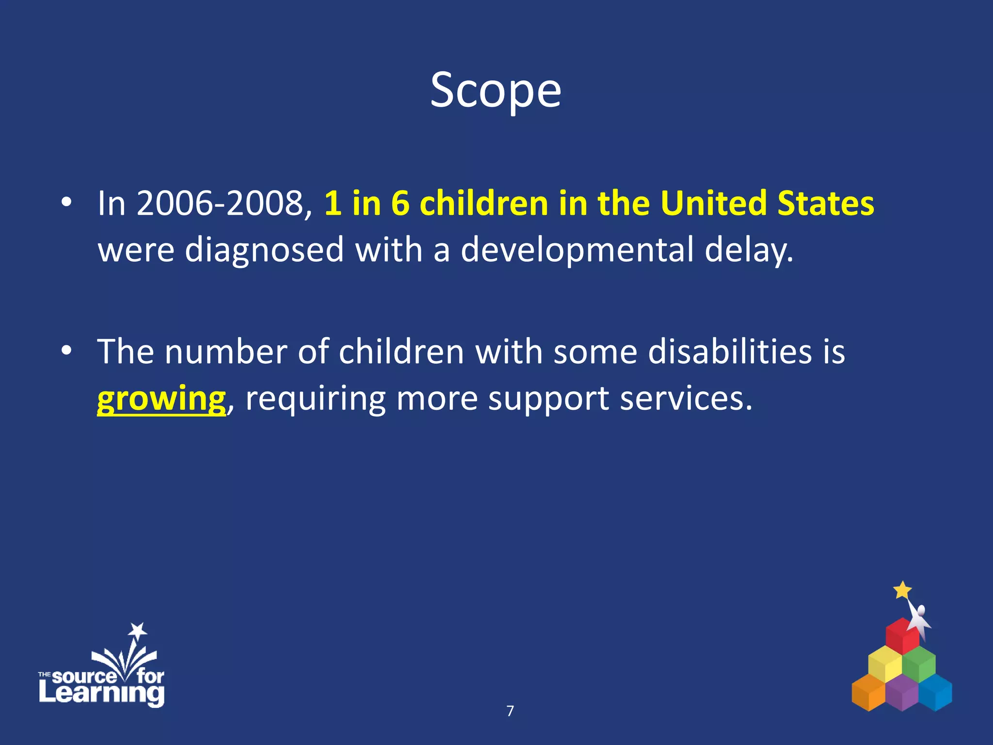 Scope
• In 2006-2008, 1 in 6 children in the United States
were diagnosed with a developmental delay.
• The number of children with some disabilities is
growing, requiring more support services.
7
 