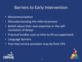 Barriers to Early Intervention
• Miscommunication
• Misunderstanding the referral process
• Beliefs about their own expertise or the self-
resolution of delays
• Practical hurdles such as time to fill out paperwork
• Language barriers
• Fear that service providers may be from CPS
15
 