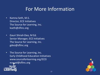 For More Information
• Kamna Seth, M.S.
Director, ECE Initiatives
The Source for Learning, Inc.
kseth@sflinc.org
• Gauri Shirali-Deo, M Ed.
Senior Manager, ECE Initiatives
The Source for Learning, Inc.
gdeo@sflinc.org
• The Source for Learning, Inc.
Early Childhood Education Initiatives
www.sourceforlearning.org/ECEI
ece-pd@sflinc.org
17
 