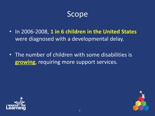 Scope
• In 2006-2008, 1 in 6 children in the United States
were diagnosed with a developmental delay.
• The number of children with some disabilities is
growing, requiring more support services.
7
 