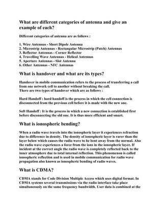 What are different categories of antenna and give an
example of each?
Different categories of antenna are as follows :
1. Wire Antennas - Short Dipole Antenna
2. Microstrip Antennas - Rectangular Microstrip (Patch) Antennas
3. Reflector Antennas - Corner Reflector
4. Travelling Wave Antennas - Helical Antennas
5. Aperture Antennas - Slot Antenna
6. Other Antennas - NFC Antennas

What is handover and what are its types?
Handover in mobile communication refers to the process of transferring a call
from one network cell to another without breaking the call.
There are two types of handover which are as follows :
Hard Handoff : hard handoff is the process in which the cell connection is
disconnected from the previous cell before it is made with the new one.
Soft Handoff : It is the process in which a new connection is established first
before disconnecting the old one. It is thus more efficient and smart.

What is ionospheric bending?
When a radio wave travels into the ionospheric layer it experiences refraction
due to difference in density. The density of ionospheric layer is rarer than the
layer below which causes the radio wave to be bent away from the normal. Also
the radio wave experiences a force from the ions in the ionospheric layer. If
incident at the correct angle the radio wave is completely reflected back to the
inner atmosphere due to total internal reflection. This phenomenon is called
ionospheric reflection and is used in mobile communication for radio wave
propagation also known as ionospheric bending of radio waves.

What is CDMA?
CDMA stands for Code Division Multiple Access which uses digital format. In
CDMA systems several transmissions via the radio interface take place
simultaneously on the same frequency bandwidth. User data is combined at the

 