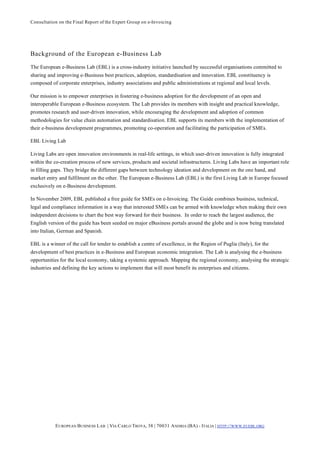 Consultation on the Final Report of the Expert Group on e-Invoicing




Background of the European e-Business Lab
The European e-Business Lab (EBL) is a cross-industry initiative launched by successful organisations committed to
sharing and improving e-Business best practices, adoption, standardisation and innovation. EBL constituency is
composed of corporate enterprises, industry associations and public administrations at regional and local levels.

Our mission is to empower enterprises in fostering e-business adoption for the development of an open and
interoperable European e-Business ecosystem. The Lab provides its members with insight and practical knowledge,
promotes research and user-driven innovation, while encouraging the development and adoption of common
methodologies for value chain automation and standardisation. EBL supports its members with the implementation of
their e-business development programmes, promoting co-operation and facilitating the participation of SMEs.

EBL Living Lab

Living Labs are open innovation environments in real-life settings, in which user-driven innovation is fully integrated
within the co-creation process of new services, products and societal infrastructures. Living Labs have an important role
in filling gaps. They bridge the different gaps between technology ideation and development on the one hand, and
market entry and fulfilment on the other. The European e-Business Lab (EBL) is the first Living Lab in Europe focused
exclusively on e-Business development.

In November 2009, EBL published a free guide for SMEs on e-Invoicing. The Guide combines business, technical,
legal and compliance information in a way that interested SMEs can be armed with knowledge when making their own
independent decisions to chart the best way forward for their business. In order to reach the largest audience, the
English version of the guide has been seeded on major eBusiness portals around the globe and is now being translated
into Italian, German and Spanish.

EBL is a winner of the call for tender to establish a centre of excellence, in the Region of Puglia (Italy), for the
development of best practices in e-Business and European economic integration. The Lab is analysing the e-business
opportunities for the local economy, taking a systemic approach. Mapping the regional economy, analysing the strategic
industries and defining the key actions to implement that will most benefit its enterprises and citizens.




            E UROPEAN BUSINESS L AB | VIA CARLO TROYA, 38 | 70031 A NDRIA (BA) - ITALIA | HTTP:// WWW.EUEBL.ORG
 