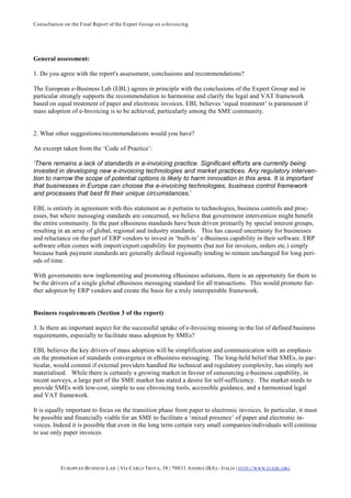 Consultation on the Final Report of the Expert Group on e-Invoicing




General assessment:

1. Do you agree with the report's assessment, conclusions and recommendations?

The European e-Business Lab (EBL) agrees in principle with the conclusions of the Expert Group and in
particular strongly supports the recommendation to harmonise and clarify the legal and VAT framework
based on equal treatment of paper and electronic invoices. EBL believes ‘equal treatment’ is paramount if
mass adoption of e-Invoicing is to be achieved, particularly among the SME community.


2. What other suggestions/recommendations would you have?

An excerpt taken from the ‘Code of Practice’:

‘There remains a lack of standards in e-invoicing practice. Significant efforts are currently being
invested in developing new e-invoicing technologies and market practices. Any regulatory interven-
tion to narrow the scope of potential options is likely to harm innovation in this area. It is important
that businesses in Europe can choose the e-invoicing technologies, business control framework
and processes that best fit their unique circumstances.’

EBL is entirely in agreement with this statement as it pertains to technologies, business controls and proc-
esses, but where messaging standards are concerned, we believe that government intervention might benefit
the entire community. In the past eBusiness standards have been driven primarily by special interest groups,
resulting in an array of global, regional and industry standards. This has caused uncertainty for businesses
and reluctance on the part of ERP vendors to invest in ‘built-in’ e-Business capability in their software. ERP
software often comes with import/export capability for payments (but not for invoices, orders etc.) simply
because bank payment standards are generally defined regionally tending to remain unchanged for long peri-
ods of time.

With governments now implementing and promoting eBusiness solutions, there is an opportunity for them to
be the drivers of a single global eBusiness messaging standard for all transactions. This would promote fur-
ther adoption by ERP vendors and create the basis for a truly interoperable framework.


Business requirements (Section 3 of the report)

3. Is there an important aspect for the successful uptake of e-Invoicing missing in the list of defined business
requirements, especially to facilitate mass adoption by SMEs?

EBL believes the key drivers of mass adoption will be simplification and communication with an emphasis
on the promotion of standards convergence in eBusiness messaging. The long-held belief that SMEs, in par-
ticular, would commit if external providers handled the technical and regulatory complexity, has simply not
materialised. While there is certainly a growing market in favour of outsourcing e-business capability, in
recent surveys, a large part of the SME market has stated a desire for self-sufficiency. The market needs to
provide SMEs with low-cost, simple to use eInvoicing tools, accessible guidance, and a harmonised legal
and VAT framework.

It is equally important to focus on the transition phase from paper to electronic invoices. In particular, it must
be possible and financially viable for an SME to facilitate a ‘mixed presence’ of paper and electronic in-
voices. Indeed it is possible that even in the long term certain very small companies/individuals will continue
to use only paper invoices.




           E UROPEAN BUSINESS L AB | VIA CARLO TROYA, 38 | 70031 A NDRIA (BA) - ITALIA | HTTP:// WWW.EUEBL.ORG
 