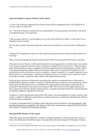 Consultation on the Final Report of the Expert Group on e-Invoicing




Legal and regulatory aspects (Section 4 of the report)


4. Is the Code of Practice proposed by the Expert Group suited to complement future VAT legislation? If
not, how could it be improved?

Yes. The Code of Practice is based on the core fundamentals of business practice and therefore well suited
to complement future VAT legislation.


5. Do you agree with the 11 core principles set out in the Code of Practice in Annex 3 of the report? Is any
important element missing?

Yes. We agree entirely with the principles but would point out that they are valid only from a B2B perspec-
tive.


6. Beyond VAT legislation are there any other significant regulatory barriers which prevent the uptake of e-
Invoicing?

EBL can not stress enough, the need for equal treatment where eInvoicing and eArchiving are concerned.

The intent of invoice fraud is to either gain financially by receiving payment or to falsify sales or tax records.
In all instances a payment from the receiver is required to complete the invoice life-cycle. When the appro-
priate internal business controls are applied to the eInvoicing process (the matching process and the controls
over entering/maintaining supplier bank account details), there can be no payment for fraudulent invoices
and therefore no full cycle process in order to complete a criminal transaction. It is equally important to note
that the process of ‘electronically’ matching an incoming e-Invoice to its sender/receiver references and its
source data is already a significant improvement on the manual human process.

There has been a great deal of discussion surrounding the complexity and administration of advanced or
qualified digital signatures and there is certainly no doubt that many providers have invested heavily in these
technologies, but that should not be a consideration for imposing these technologies (in particular the re-
quirement for third parties) where they are not required. EBL believes however that digital signatures do
have a place in the electronic payment signing process, in keeping with equal treatment for manual payments
and should be applied as appropriate in this area.

In addition, e-Archiving rules and requirements often impact e-Invoicing adoption. In certain countries, such
as Italy, a number of additional requirements are creating unnecessary complexities and hampering adoption
within the business community.

It is highly recommended that EU Member States align their national legislation to the first proposal 1 of the
European Commission to amend the VAT Directive which fully meets business requirements for harmonisa-
tion, equality of treatment and technology neutrality.


Interoperability (Section 5 of the report)

While EBL agrees that interoperability is central to establishing growth in e-Business and e-Invoicing, we
believe the definitions of the different types of interoperability should be aligned with Enterprise Architec-

1
    Proposal for a COUNCIL DIRECTIVE 2006/112/EC on the common system of value added tax as regards the rules on invoicing.

              E UROPEAN BUSINESS L AB | VIA CARLO TROYA, 38 | 70031 A NDRIA (BA) - ITALIA | HTTP:// WWW.EUEBL.ORG
 