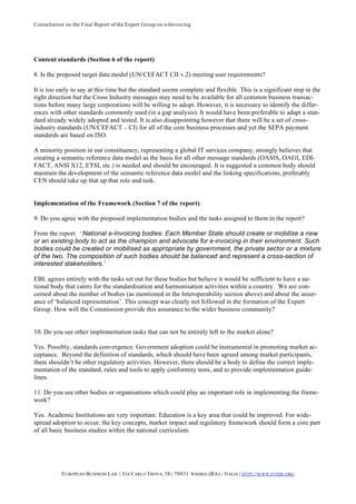 Consultation on the Final Report of the Expert Group on e-Invoicing




Content standards (Section 6 of the report)

8. Is the proposed target data model (UN/CEFACT CII v.2) meeting user requirements?

It is too early to say at this time but the standard seems complete and flexible. This is a significant step in the
right direction but the Cross Industry messages may need to be available for all common business transac-
tions before many large corporations will be willing to adopt. However, it is necessary to identify the differ-
ences with other standards commonly used (in a gap analysis). It would have been preferable to adapt a stan-
dard already widely adopted and tested. It is also disappointing however that there will be a set of cross-
industry standards (UN/CEFACT – CI) for all of the core business processes and yet the SEPA payment
standards are based on ISO.

A minority position in our constituency, representing a global IT services company, strongly believes that
creating a semantic reference data model as the basis for all other message standards (OASIS, OAGI, EDI-
FACT, ANSI X12, ETSI, etc.) is needed and should be encouraged. It is suggested a common body should
maintain the development of the semantic reference data model and the linking specifications, preferably
CEN should take up that up that role and task.


Implementation of the Framework (Section 7 of the report)

9. Do you agree with the proposed implementation bodies and the tasks assigned to them in the report?

From the report: ‘National e-Invoicing bodies: Each Member State should create or mobilize a new
or an existing body to act as the champion and advocate for e-invoicing in their environment. Such
bodies could be created or mobilised as appropriate by government, the private sector or a mixture
of the two. The composition of such bodies should be balanced and represent a cross-section of
interested stakeholders.’

EBL agrees entirely with the tasks set out for these bodies but believe it would be sufficient to have a na-
tional body that caters for the standardisation and harmonisation activities within a country. We are con-
cerned about the number of bodies (as mentioned in the Interoperability section above) and about the assur-
ance of ‘balanced representation’. This concept was clearly not followed in the formation of the Expert
Group. How will the Commission provide this assurance to the wider business community?


10. Do you see other implementation tasks that can not be entirely left to the market alone?

Yes. Possibly, standards convergence. Government adoption could be instrumental in promoting market ac-
ceptance. Beyond the definition of standards, which should have been agreed among market participants,
there shouldn’t be other regulatory activities. However, there should be a body to define the correct imple-
mentation of the standard, rules and tools to apply conformity tests, and to provide implementation guide-
lines.

11. Do you see other bodies or organisations which could play an important role in implementing the frame-
work?

Yes. Academic Institutions are very important. Education is a key area that could be improved. For wide-
spread adoption to occur, the key concepts, market impact and regulatory framework should form a core part
of all basic business studies within the national curriculum.




           E UROPEAN BUSINESS L AB | VIA CARLO TROYA, 38 | 70031 A NDRIA (BA) - ITALIA | HTTP:// WWW.EUEBL.ORG
 