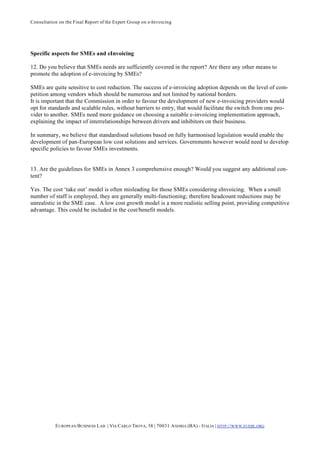 Consultation on the Final Report of the Expert Group on e-Invoicing




Specific aspects for SMEs and eInvoicing

12. Do you believe that SMEs needs are sufficiently covered in the report? Are there any other means to
promote the adoption of e-invoicing by SMEs?

SMEs are quite sensitive to cost reduction. The success of e-invoicing adoption depends on the level of com-
petition among vendors which should be numerous and not limited by national borders.
It is important that the Commission in order to favour the development of new e-invoicing providers would
opt for standards and scalable rules, without barriers to entry, that would facilitate the switch from one pro-
vider to another. SMEs need more guidance on choosing a suitable e-invoicing implementation approach,
explaining the impact of interrelationships between drivers and inhibitors on their business.

In summary, we believe that standardised solutions based on fully harmonised legislation would enable the
development of pan-European low cost solutions and services. Governments however would need to develop
specific policies to favour SMEs investments.


13. Are the guidelines for SMEs in Annex 3 comprehensive enough? Would you suggest any additional con-
tent?

Yes. The cost ‘take out’ model is often misleading for those SMEs considering eInvoicing. When a small
number of staff is employed, they are generally multi-functioning; therefore headcount reductions may be
unrealistic in the SME case. A low cost growth model is a more realistic selling point, providing competitive
advantage. This could be included in the cost/benefit models.




           E UROPEAN BUSINESS L AB | VIA CARLO TROYA, 38 | 70031 A NDRIA (BA) - ITALIA | HTTP:// WWW.EUEBL.ORG
 