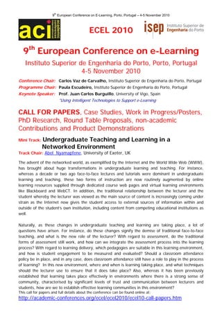 9th European Conference on E-Learning, Porto, Portugal – 4-5 November 2010 



                                            ECEL 2010

  9th European Conference on e-Learning
    Instituto Superior de Engenharia do Porto, Porto, Portugal
                        4-5 November 2010
Conference Chair: Carlos Vaz de Carvalho, Instituto Superior de Engenharia do Porto, Portugal
Programme Chair: Paula Escudeiro, Instituto Superior de Engenharia do Porto, Portugal
Keynote Speaker: Prof. Juan Carlos Burguillo, University of Vigo, Spain
                         "Using Intelligent Technologies to Support e-Learning

CALL FOR PAPERS, Case Studies, Work in Progress/Posters,
PhD Research, Round Table Proposals, non-academic
Contributions and Product Demonstrations
Mini Track:   Undergraduate Teaching and Learning in a
              Networked Environment
Track Chair: Abel Nyamapfene, University of Exeter, UK

The advent of the networked world, as exemplified by the Internet and the World Wide Web (WWW),
has brought about huge transformations in undergraduate learning and teaching. For instance,
whereas a decade or two ago face-to-face lectures and tutorials were dominant in undergraduate
learning and teaching, these two forms of instruction are now routinely augmented by online
learning resources supplied through dedicated course web pages and virtual learning environments
like Blackboard and WebCT. In addition, the traditional relationship between the lecturer and the
student whereby the lecturer was viewed as the main source of content is increasingly coming under
strain as the Internet now gives the student access to external sources of information within and
outside of the student’s own institution, including content from competing educational institutions as
well.

Naturally, as these changes in undergraduate teaching and learning are taking place, a lot of
questions have arisen. For instance, do these changes signify the demise of traditional face-to-face
teaching, and what is the new role of the lecturer? With regard to assessment, do the traditional
forms of assessment still work, and how can we integrate the assessment process into the learning
process? With regard to learning delivery, which pedagogies are suitable in this learning environment,
and how is student engagement to be measured and evaluated? Should a classroom attendance
policy be in place, and in any case, does classroom attendance still have a role to play in the process
of learning? In this new environment, where and when is learning taking place, and what techniques
should the lecturer use to ensure that it does take place? Also, whereas it has been previously
established that learning takes place effectively in environments where there is a strong sense of
community, characterised by significant levels of trust and communication between lecturers and
students, how are we to establish effective learning communities in this environment?
This call for papers and full details about the conference can be found online at:
http://academic-conferences.org/ecel/ecel2010/ecel10-call-papers.htm
 