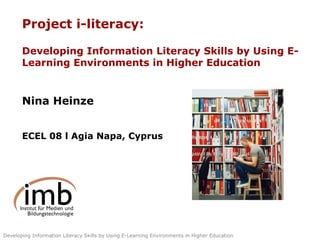 Project i-literacy: Developing Information Literacy Skills by Using E-Learning Environments in Higher Education Nina Heinze ECEL 08 l Agia Napa, Cyprus 