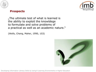 Prospects „ The ultimate test of what is learned is the ability to exploit the knowldege to formulate and solve problems of a practical as well as an academic nature.“ (Wells, Chang, Maher, 1990, 103) 