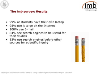 The imb survey: Results 99% of students have their own laptop 95% use it to go on the Internet 100% use E-mail 84% see search engines to be useful for their studies 82% use search engines before other sources for scientific inquiry 