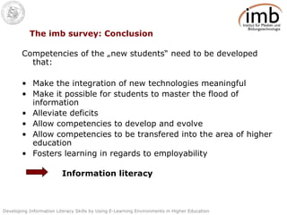 The imb survey: Conclusion Competencies of the „new students“ need to be developed that: Make the integration of new technologies meaningful Make it possible for students to master the flood of information Alleviate deficits Allow competencies to develop and evolve Allow competencies to be transfered into the area of higher education Fosters learning in regards to employability Information literacy 