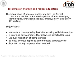 Information literacy and higher education The integration of information literacy into the formal curriculum has become more important due to emerging technologies, knowledge society, employability, and every day culture.  Suggestions: Mandatory courses to lay basis for working with information E-Learning environments that allow self-directed learning Gradual mediation of competencies Subject-oriented topics to communicate competencies Support through experts when needed 