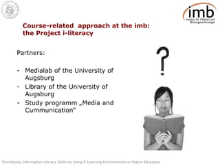 Course-related  approach at the imb: the Project i-literacy  Partners: Medialab of the University of Augsburg Library of the University of Augsburg Study programm „Media and Cummunication“ 