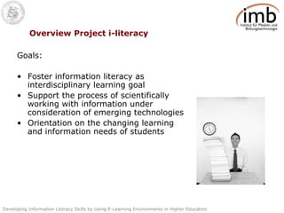 Overview Project i-literacy Goals: Foster information literacy as interdisciplinary learning goal Support the process of scientifically working with information under consideration of emerging technologies Orientation on the changing learning and information needs of students 