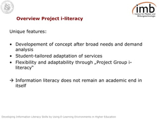 Overview Project i-literacy Unique features: Developement of concept after broad needs and demand analysis Student-tailored adaptation of services  Flexibility and adaptability through „Project Group i-literacy“     Information literacy does not remain an academic end in itself 