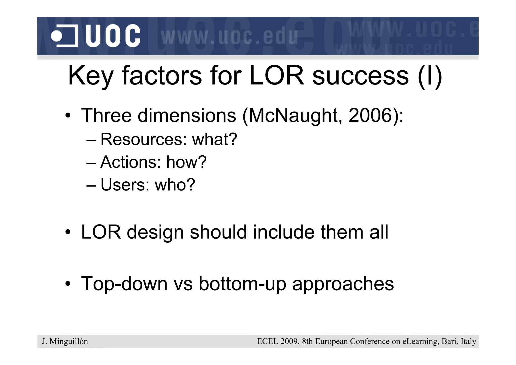 Key factors for LOR success (I)
      • Three dimensions (McNaught, 2006):
            – Resources: what?
            – Actions: how?
            – Users: who?

      • LOR design should include them all

      • Top-down vs bottom-up approaches

J. Minguillón                    ECEL 2009, 8th European Conference on eLearning, Bari, Italy
 