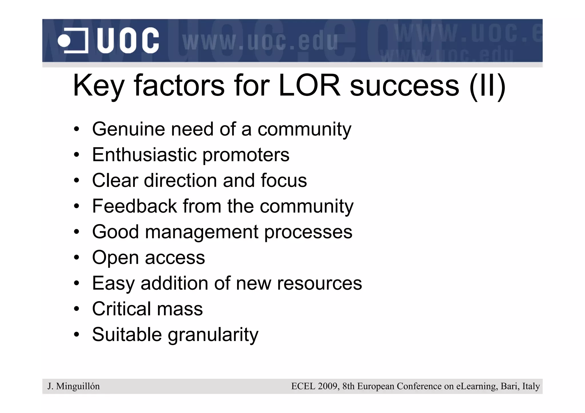 Key factors for LOR success (II)
      •    Genuine need of a community
      •    Enthusiastic promoters
      •    Clear direction and focus
      •    Feedback from the community
      •    Good management processes
      •    Open access
      •    Easy addition of new resources
      •    Critical mass
      •    Suitable granularity

J. Minguillón                    ECEL 2009, 8th European Conference on eLearning, Bari, Italy
 