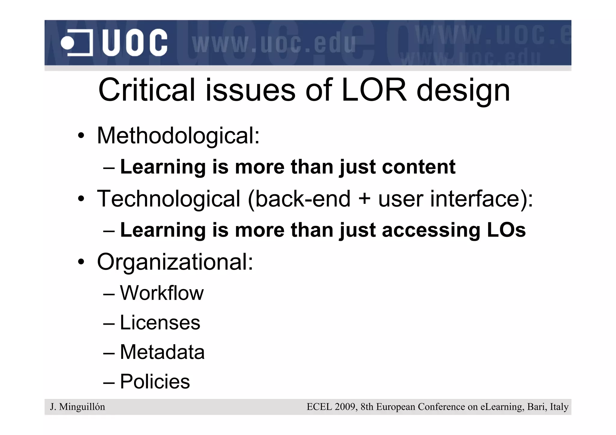 Critical issues of LOR design
      • Methodological:
            – Learning is more than just content
      • Technological (back-end + user interface):
            – Learning is more than just accessing LOs
      • Organizational:
            – Workflow
            – Licenses
            – Metadata
            – Policies
J. Minguillón                   ECEL 2009, 8th European Conference on eLearning, Bari, Italy
 