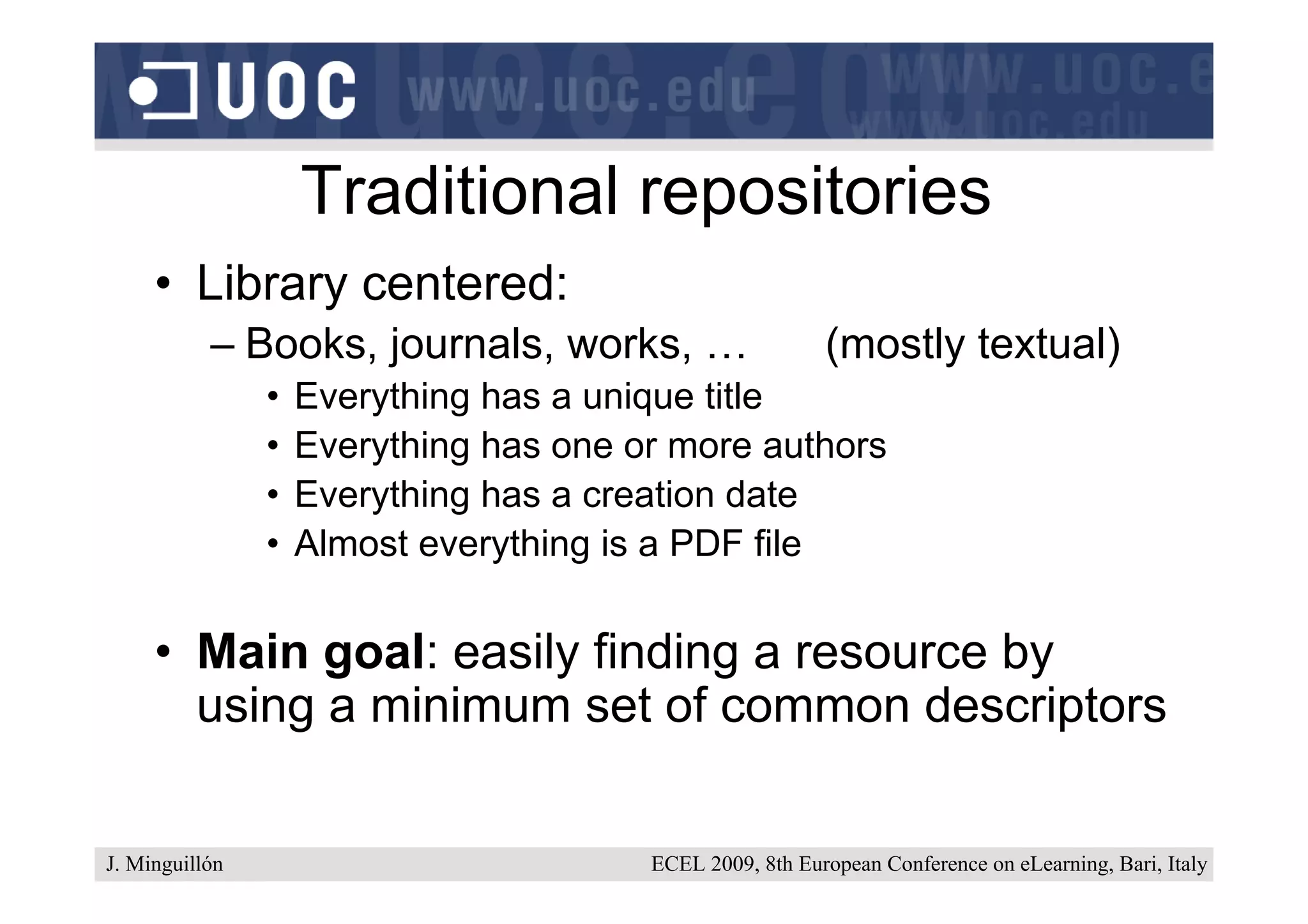 Traditional repositories
     • Library centered:
           – Books, journals, works, …                    (mostly textual)
                •   Everything has a unique title
                •   Everything has one or more authors
                •   Everything has a creation date
                •   Almost everything is a PDF file


     • Main goal: easily finding a resource by
       using a minimum set of common descriptors

J. Minguillón                           ECEL 2009, 8th European Conference on eLearning, Bari, Italy
 