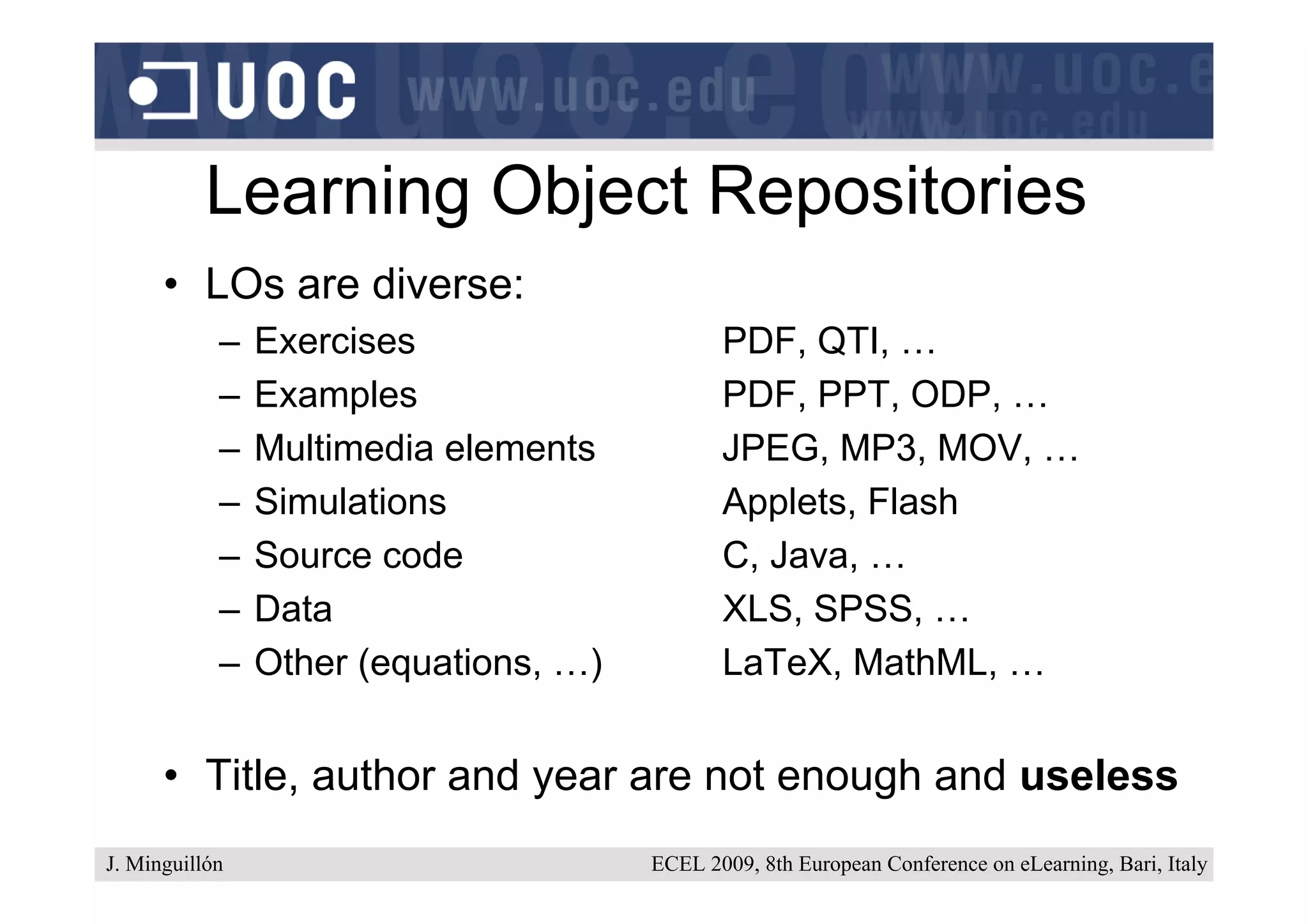 Learning Object Repositories
      • LOs are diverse:
            –   Exercises                     PDF, QTI, …
            –   Examples                      PDF, PPT, ODP, …
            –   Multimedia elements           JPEG, MP3, MOV, …
            –   Simulations                   Applets, Flash
            –   Source code                   C, Java, …
            –   Data                          XLS, SPSS, …
            –   Other (equations, …)          LaTeX, MathML, …


      • Title, author and year are not enough and useless
J. Minguillón                          ECEL 2009, 8th European Conference on eLearning, Bari, Italy
 