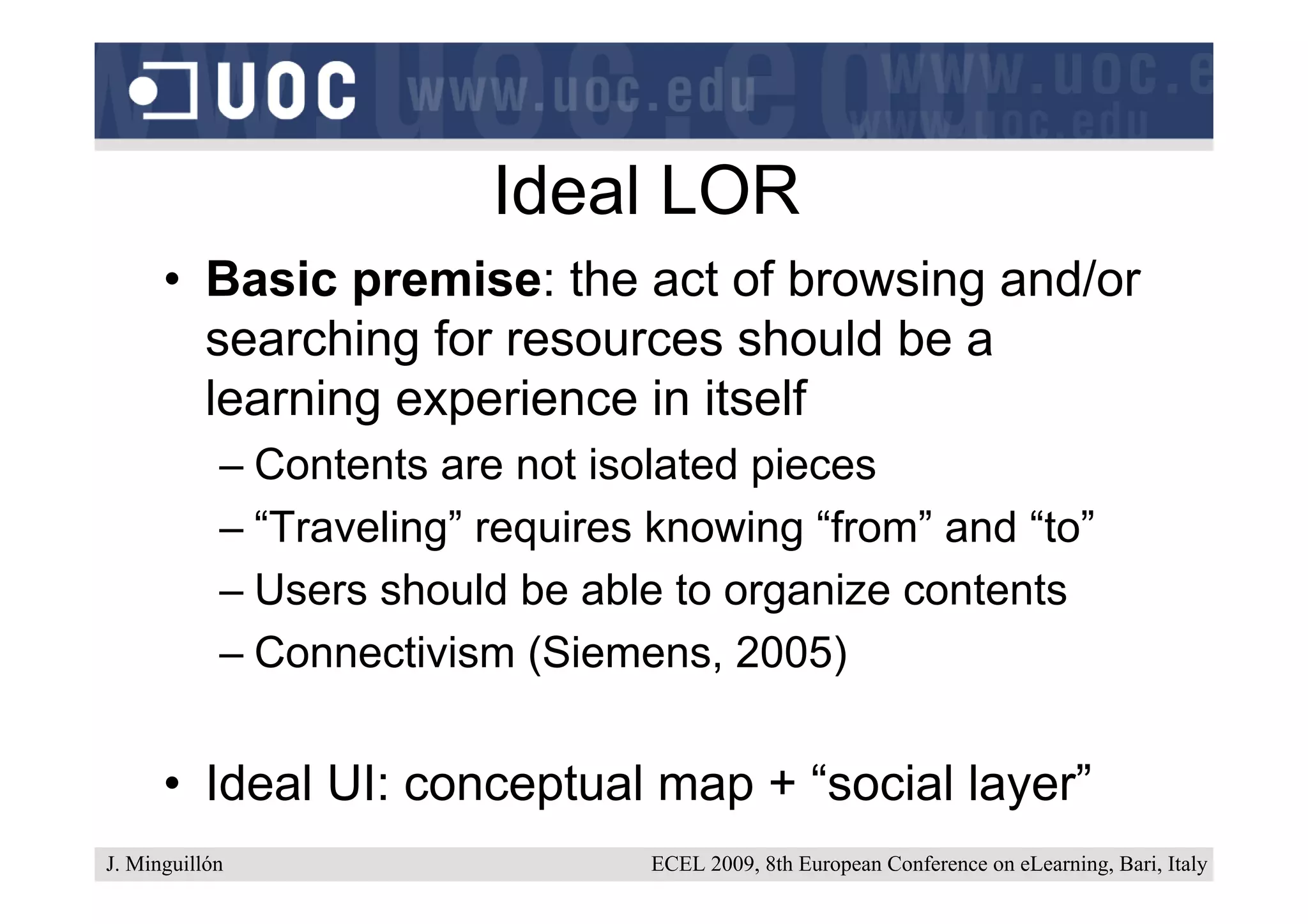 Ideal LOR
      • Basic premise: the act of browsing and/or
        searching for resources should be a
        learning experience in itself
            – Contents are not isolated pieces
            – “Traveling” requires knowing “from” and “to”
            – Users should be able to organize contents
            – Connectivism (Siemens, 2005)


      • Ideal UI: conceptual map + “social layer”
J. Minguillón                     ECEL 2009, 8th European Conference on eLearning, Bari, Italy
 