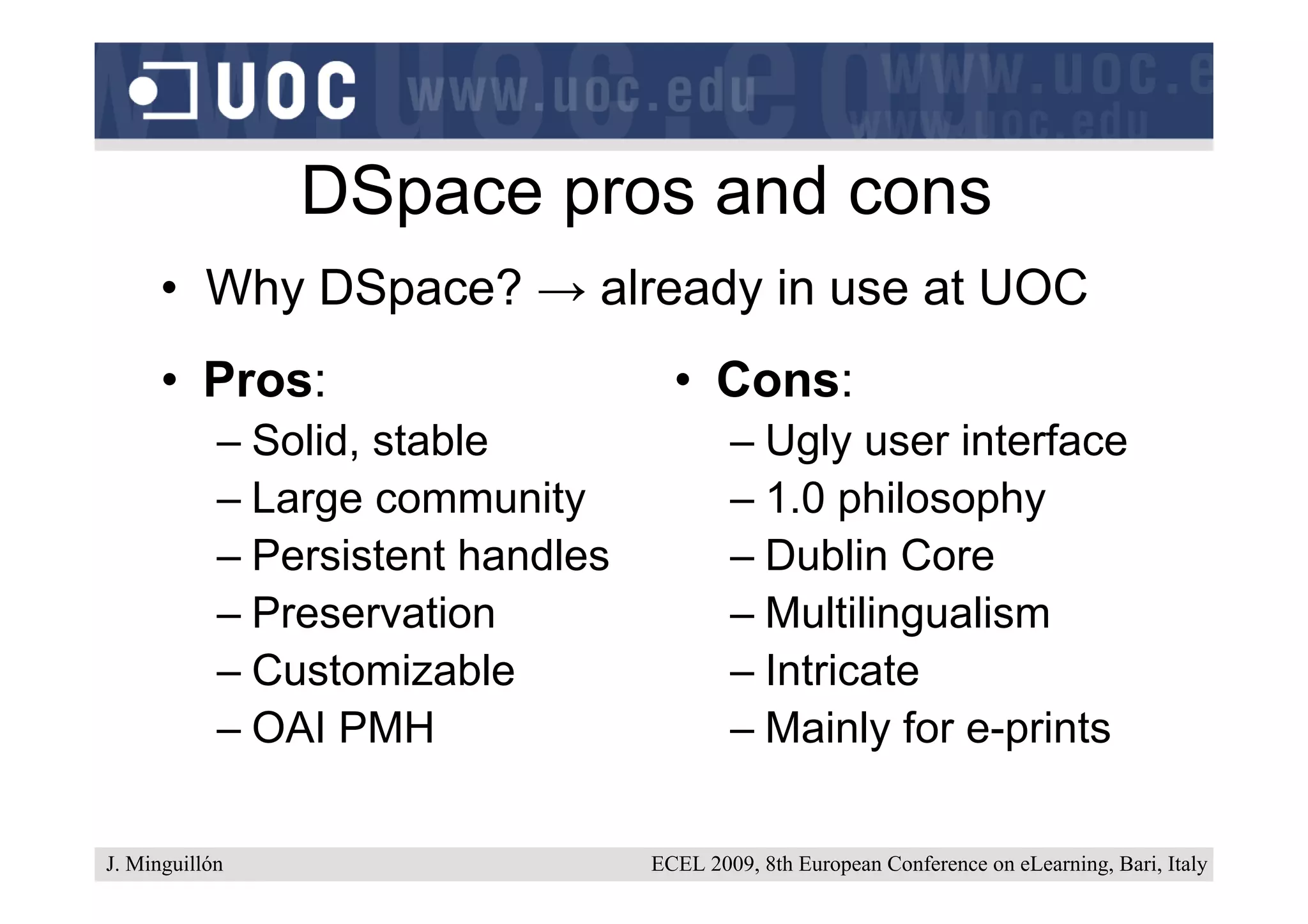 DSpace pros and cons
      • Why DSpace? → already in use at UOC
      • Pros:                        • Cons:
            – Solid, stable                – Ugly user interface
            – Large community              – 1.0 philosophy
            – Persistent handles           – Dublin Core
            – Preservation                 – Multilingualism
            – Customizable                 – Intricate
            – OAI PMH                      – Mainly for e-prints

J. Minguillón                      ECEL 2009, 8th European Conference on eLearning, Bari, Italy
 