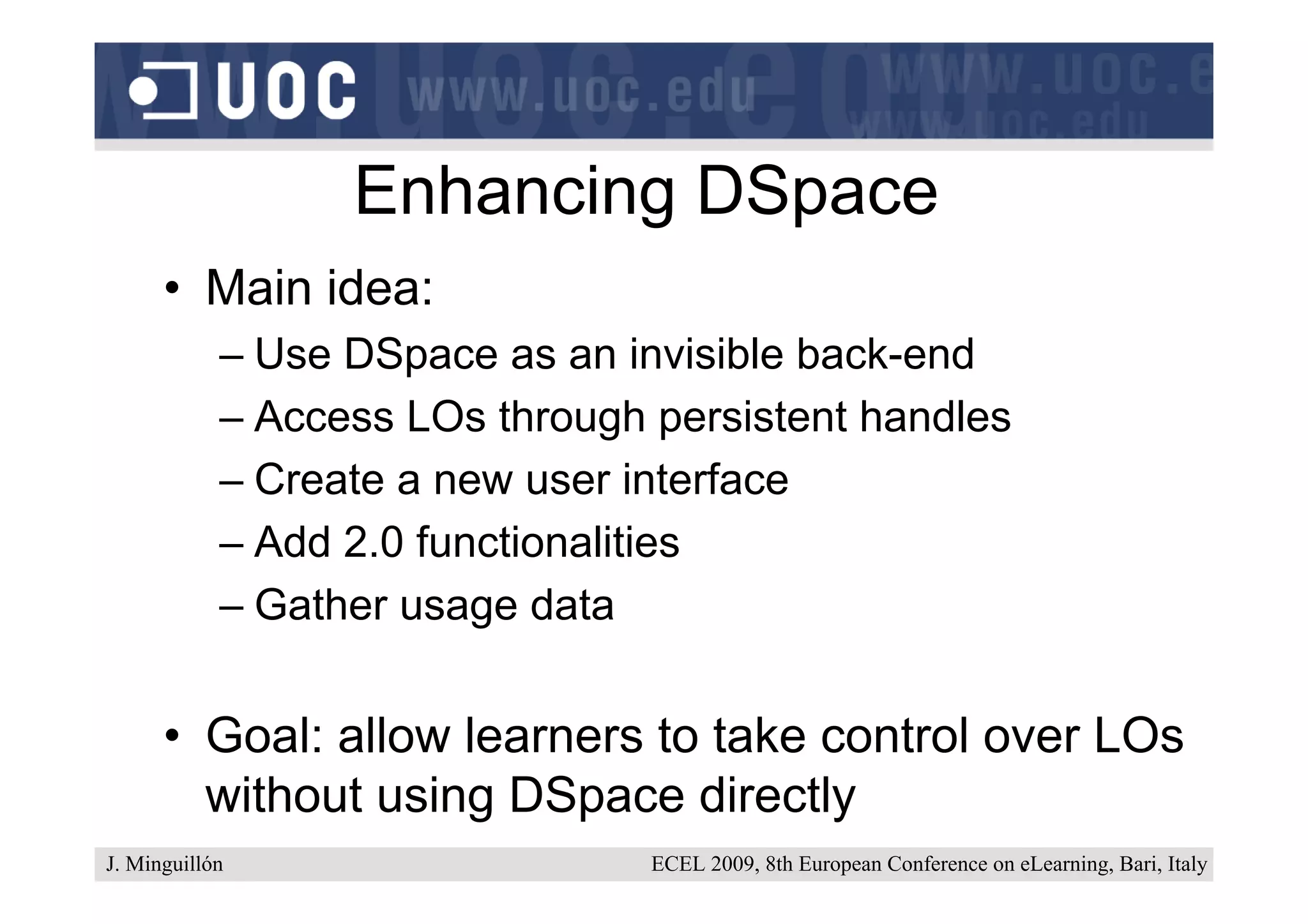 Enhancing DSpace
      • Main idea:
            – Use DSpace as an invisible back-end
            – Access LOs through persistent handles
            – Create a new user interface
            – Add 2.0 functionalities
            – Gather usage data


      • Goal: allow learners to take control over LOs
        without using DSpace directly
J. Minguillón                    ECEL 2009, 8th European Conference on eLearning, Bari, Italy
 