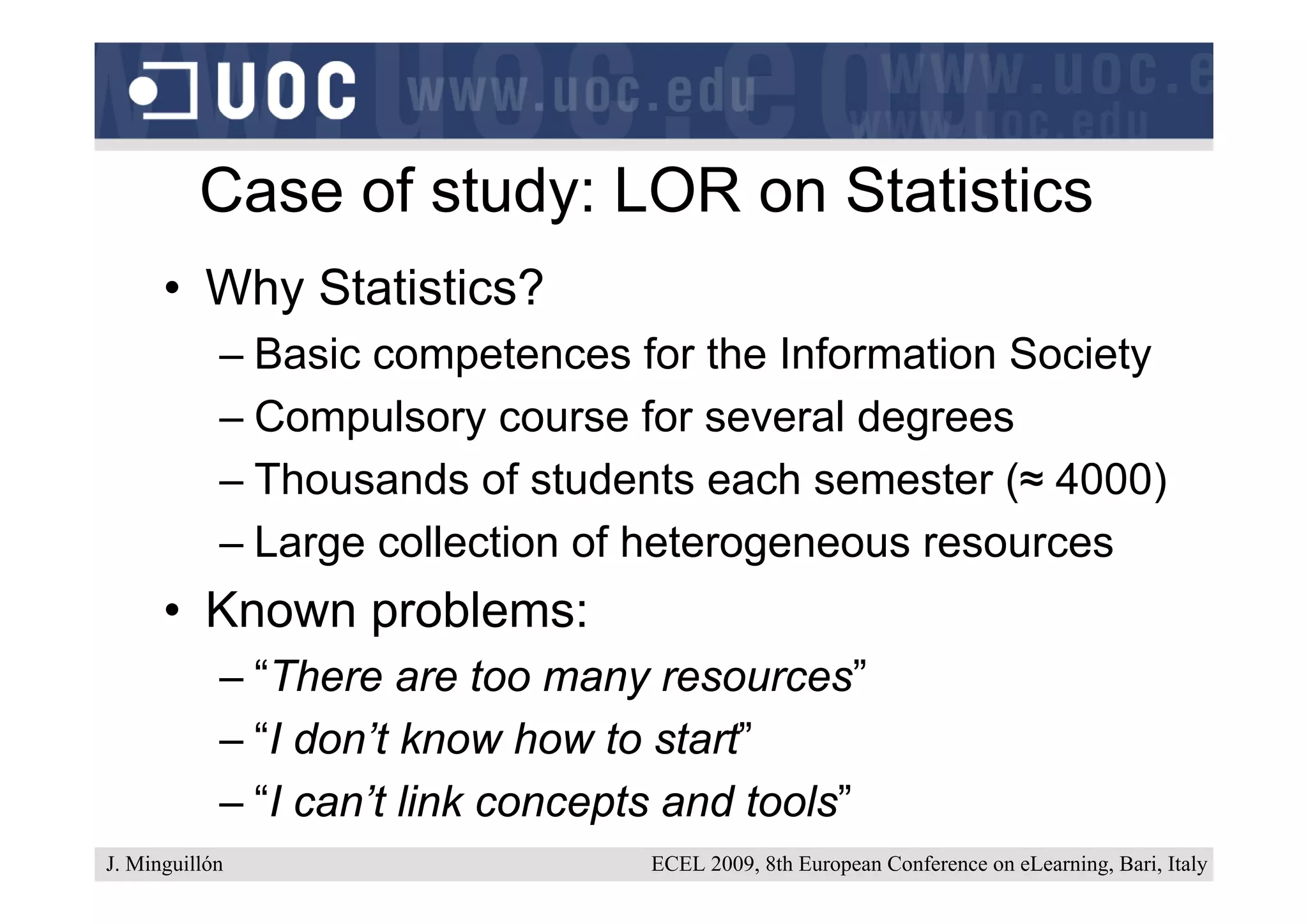 Case of study: LOR on Statistics
      • Why Statistics?
            – Basic competences for the Information Society
            – Compulsory course for several degrees
            – Thousands of students each semester (≈ 4000)
            – Large collection of heterogeneous resources
      • Known problems:
            – “There are too many resources”
            – “I don’t know how to start”
            – “I can’t link concepts and tools”
J. Minguillón                      ECEL 2009, 8th European Conference on eLearning, Bari, Italy
 