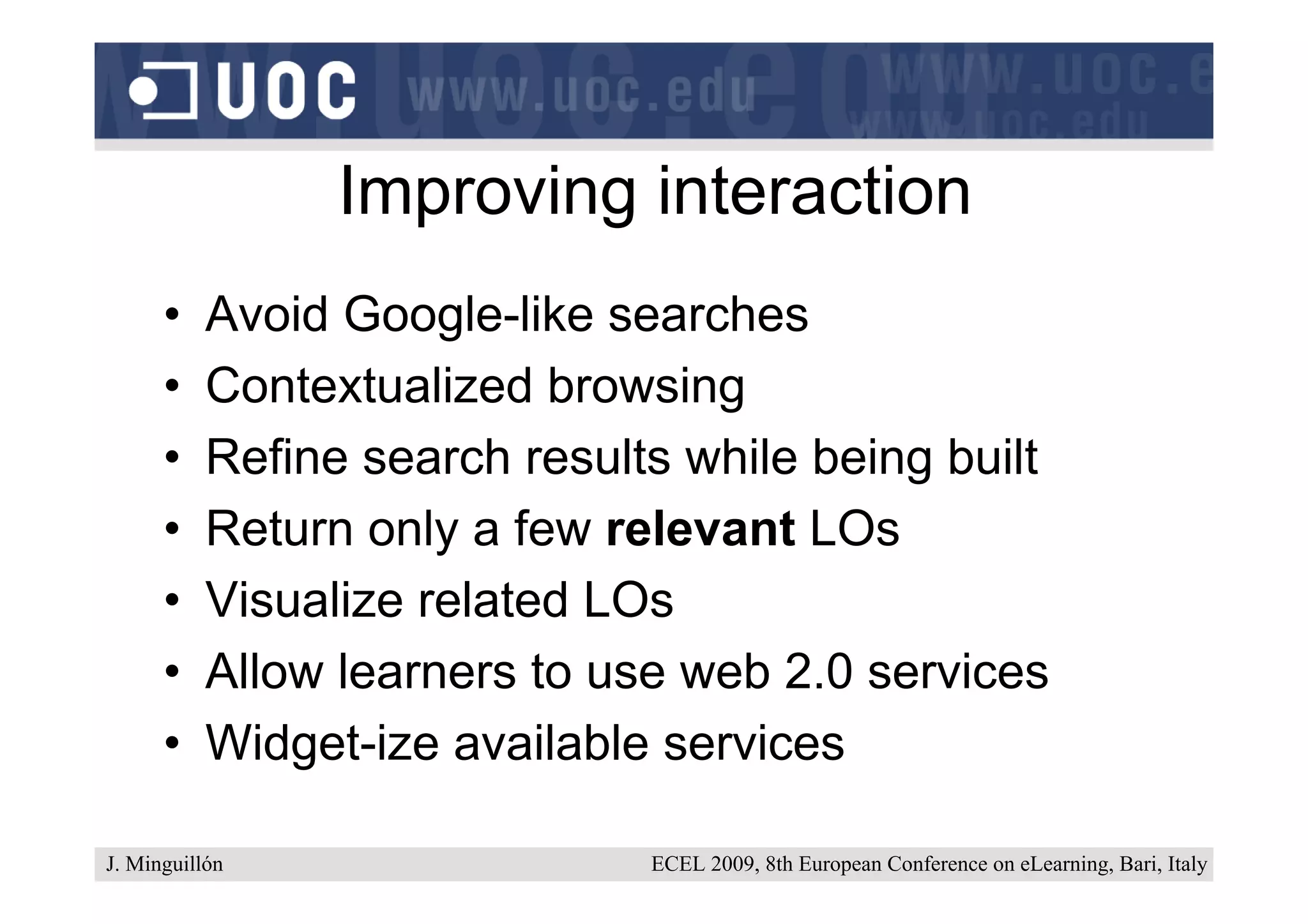 Improving interaction
      •    Avoid Google-like searches
      •    Contextualized browsing
      •    Refine search results while being built
      •    Return only a few relevant LOs
      •    Visualize related LOs
      •    Allow learners to use web 2.0 services
      •    Widget-ize available services

J. Minguillón                  ECEL 2009, 8th European Conference on eLearning, Bari, Italy
 