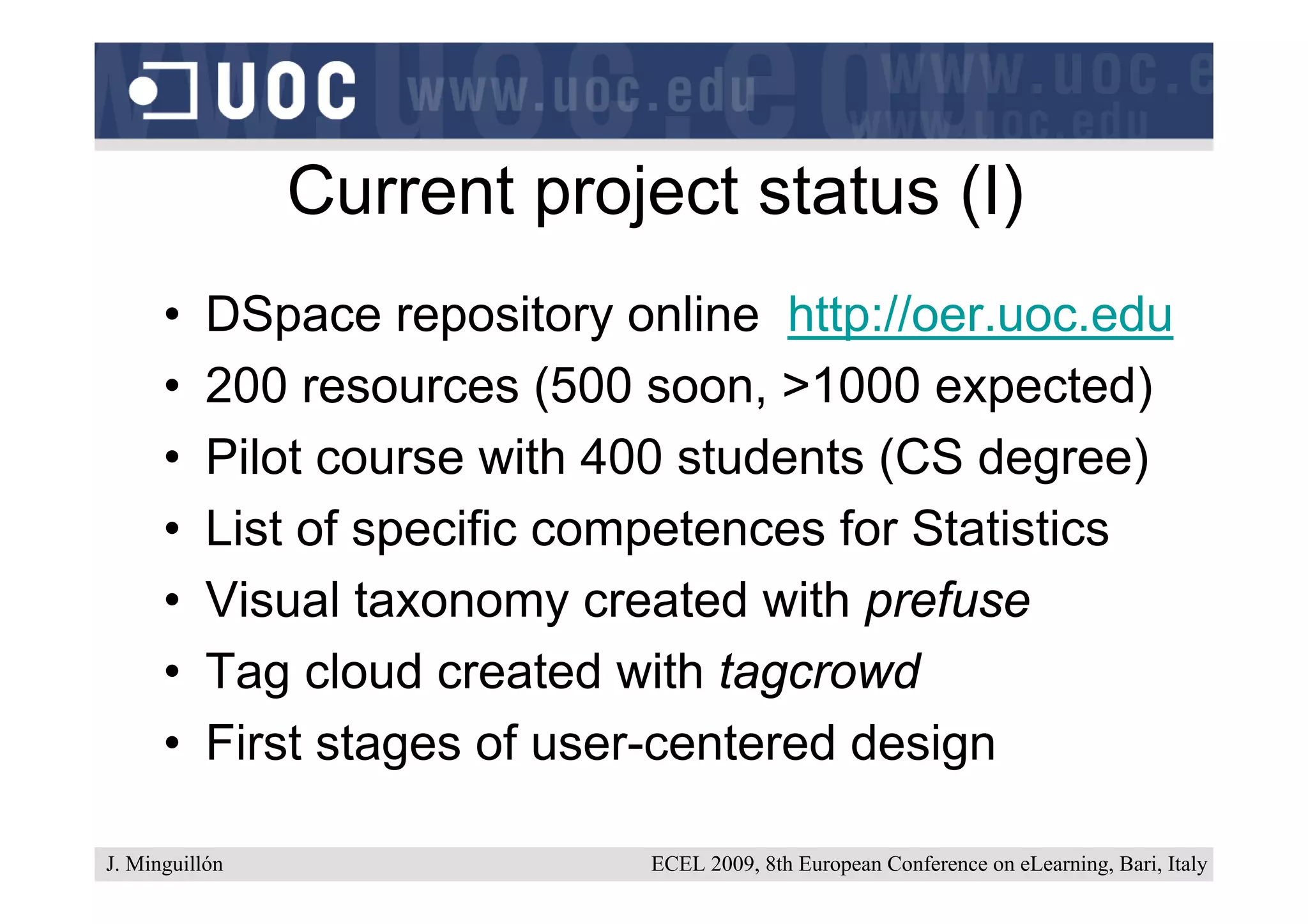 Current project status (I)
      •    DSpace repository online http://oer.uoc.edu
      •    200 resources (500 soon, >1000 expected)
      •    Pilot course with 400 students (CS degree)
      •    List of specific competences for Statistics
      •    Visual taxonomy created with prefuse
      •    Tag cloud created with tagcrowd
      •    First stages of user-centered design

J. Minguillón                 ECEL 2009, 8th European Conference on eLearning, Bari, Italy
 